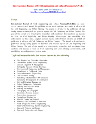 InterInational Journal of Civil Engineering and Urban Planning(IJCVLE)
ISSN : 2246 - 209N 2974-5962 (Print)
http://flyccs.com/jounals/IJCIVEL/Home.html
Scope
International Journal of Civil Engineering and Urban Planning(IJCIVLE)is an open-
access, peer-reviewed journal that publishes articles which contribute new results in all areas of
the Civil Engineering and Urban Planning. The journal is devoted to the publication of high
quality papers on theoretical and practical aspects of Civil Engineering and Urban Planning. The
goal of this journal is to bring together researchers and practitioners from academia and industry
to focus on Civil Engineering and Urban Planning advancements, and establishing new
collaborations in these areas. Original research papers, state-of-the-art reviews are invited for
publication in all areas of Civil Engineering and Urban Planning. . The journal is devoted to the
publication of high quality papers on theoretical and practical aspects of Civil Engineering and
Urban Planning. The goal of this journal is to bring together researchers and practitioners from
academia and industry to focus on Civil Engineering and Urban Planning advancements, and
establishing new collaborations in these areas.
Topics of interest include, but are not limited to, the following
 Civil Engineering Profession / Education
 Construction Safety & Fire Engineering
 Disaster Mitigation & Management
 Earthquake Resistant Design Practices
 Environmental Engineering & Management
 Foundations In Problematic Soils
 Geo-environmental Engineering
 GIS & Remote Sensing
 Retrofitting / Rehabilitation Of Structures
 Sustainable Development & Construction
 Civil and Structural Engineering
 Bridge Engineering, Engineering
 Building Structure and Bridge
 Building Technology
 Cartography and Geographic
 Information System, Coastal
 Engineering Management
 Geotechnical Engineering
 Material Quality and Control
 Reliability and Durability of Structures
 Road, Bridge and Railway Engineering
 Safety and Monitoring, Seismic Engineering
 Structural Analysis and Design
 Structural Engineering and Disaster
 