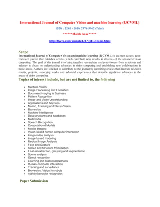 International Journal of Computer Vision and machine learning (IJCVML)
ISSN : 2246 - 209N 2974-5962 (Print)
******March Issue*****
http://flyccs.com/jounals/IJCVML/Home.html
Scope
International Journal of Computer Vision and machine learning (IJCVML) is an open access, peer-
reviewed journal that publishes articles which contribute new results in all areas of the advanced vision
computing. The goal of this journal is to bring together researchers and practitioners from academia and
industry to focus on understanding advances in vision computing and establishing new collaborations in
these areas. Authors are solicited to contribute to the journal by submitting articles that illustrate research
results, projects, surveying works and industrial experiences that describe significant advances in the
areas of vision computing.
Topics of interest include, but are not limited to, the following
 Machine Vision
 Image Processing and Formation
 Document Imaging in Business
 Pattern Recognition
 Image and Video Understanding
 Applications and Services
 Motion, Tracking and Stereo Vision
 Biometrics
 Machine Intelligence
 Data structures and databases
 Multimedia
 Speech Recognition
 Computational Models
 Mobile Imaging
 Vision-based human-computer interaction
 Image/video analysis
 Image-based modeling
 Medical Image Analysis
 Face and Gesture
 Stereo and Structure from motion
 Feature extraction, grouping and segmentation
 Scene analysis
 Object recognition
 Learning and Statistical methods
 Human-computer interaction
 Tracking and surveillance
 Biometrics; Vision for robots
 Activity/behavior recognition
PaperSubmission
 