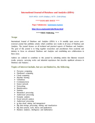 International Journal of Database and Analytics (IJDA)
ISSN 0924 - 614N (Online); 0175 - 2160 (Print)
*****JANUARY ISSUE ****
Paper Submission: Submission System
http://skycs.org/jounals/ijda/Home.html
*****FREE Publishing ****
Scope
International Journal of Database and Analytics (IJDA) is a bi monthly open access peer-
reviewed journal that publishes articles which contribute new results in all areas of Database and
Analytics. The journal focuses on all technical and practical aspects of Database and Analytics.
The goal of this journal is to bring together researchers and practitioners from academia and
industry to focus on advanced Database and Analytics and establishing new collaborations in
these areas.
Authors are solicited to contribute to this journal by submitting articles that illustrate research
results, projects, surveying works and industrial experiences that describe significant advances in
Database and Analytics. .
Topics of interest include, but are not limited to, the following
 Pervasive computing
 Distributed computing
 Cloud computing
 Machine learning
 %Database
 Communications
 Sensor network
 Networking
 Bioinformatics
 Statistics
 Biomedical processing
 Audiovisual processing
 Semantic analysis
 Social network analysis
 Audiovisual processing
 ig data cloud, mining and management
 Big data storage, processing, sharing and visualization
 Big data systems, tools, theory and applications
 Business analytics, intelligence and mathematics
 