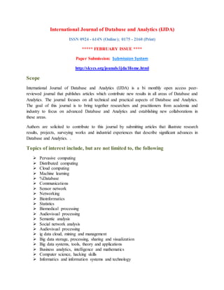 International Journal of Database and Analytics (IJDA)
ISSN 0924 - 614N (Online); 0175 - 2160 (Print)
***** FEBRUARY ISSUE ****
Paper Submission: Submission System
http://skycs.org/jounals/ijda/Home.html
Scope
International Journal of Database and Analytics (IJDA) is a bi monthly open access peer-
reviewed journal that publishes articles which contribute new results in all areas of Database and
Analytics. The journal focuses on all technical and practical aspects of Database and Analytics.
The goal of this journal is to bring together researchers and practitioners from academia and
industry to focus on advanced Database and Analytics and establishing new collaborations in
these areas.
Authors are solicited to contribute to this journal by submitting articles that illustrate research
results, projects, surveying works and industrial experiences that describe significant advances in
Database and Analytics. .
Topics of interest include, but are not limited to, the following
 Pervasive computing
 Distributed computing
 Cloud computing
 Machine learning
 %Database
 Communications
 Sensor network
 Networking
 Bioinformatics
 Statistics
 Biomedical processing
 Audiovisual processing
 Semantic analysis
 Social network analysis
 Audiovisual processing
 ig data cloud, mining and management
 Big data storage, processing, sharing and visualization
 Big data systems, tools, theory and applications
 Business analytics, intelligence and mathematics
 Computer science, hacking skills
 Informatics and information systems and technology
 