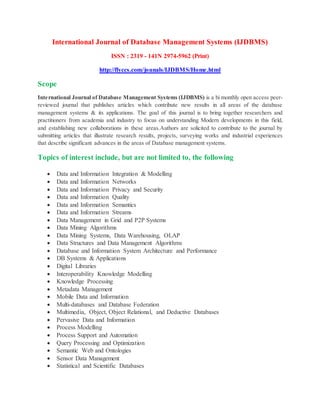International Journal of Database Management Systems (IJDBMS)
ISSN : 2319 - 141N 2974-5962 (Print)
http://flyccs.com/jounals/IJDBMS/Home.html
Scope
International Journal of Database Management Systems (IJDBMS) is a bi monthly open access peer-
reviewed journal that publishes articles which contribute new results in all areas of the database
management systems & its applications. The goal of this journal is to bring together researchers and
practitioners from academia and industry to focus on understanding Modern developments in this field,
and establishing new collaborations in these areas.Authors are solicited to contribute to the journal by
submitting articles that illustrate research results, projects, surveying works and industrial experiences
that describe significant advances in the areas of Database management systems.
Topics of interest include, but are not limited to, the following
 Data and Information Integration & Modelling
 Data and Information Networks
 Data and Information Privacy and Security
 Data and Information Quality
 Data and Information Semantics
 Data and Information Streams
 Data Management in Grid and P2P Systems
 Data Mining Algorithms
 Data Mining Systems, Data Warehousing, OLAP
 Data Structures and Data Management Algorithms
 Database and Information System Architecture and Performance
 DB Systems & Applications
 Digital Libraries
 Interoperability Knowledge Modelling
 Knowledge Processing
 Metadata Management
 Mobile Data and Information
 Multi-databases and Database Federation
 Multimedia, Object, Object Relational, and Deductive Databases
 Pervasive Data and Information
 Process Modelling
 Process Support and Automation
 Query Processing and Optimization
 Semantic Web and Ontologies
 Sensor Data Management
 Statistical and Scientific Databases
 
