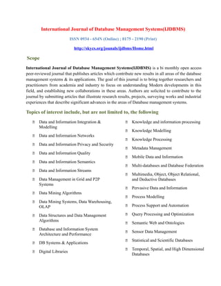 International Journal of Database Management Systems(IJDBMS)
ISSN 0934 - 654N (Online) ; 0175 - 2190 (Print)
http://skycs.org/jounals/ijdbms/Home.html
Scope
International Journal of Database Management Systems(IJDBMS) is a bi monthly open access
peer-reviewed journal that publishes articles which contribute new results in all areas of the database
management systems & its applications. The goal of this journal is to bring together researchers and
practitioners from academia and industry to focus on understanding Modern developments in this
field, and establishing new collaborations in these areas. Authors are solicited to contribute to the
journal by submitting articles that illustrate research results, projects, surveying works and industrial
experiences that describe significant advances in the areas of Database management systems.
Topics of interest include, but are not limited to, the following
 Data and Information Integration &
Modelling
 Data and Information Networks
 Data and Information Privacy and Security
 Data and Information Quality
 Data and Information Semantics
 Data and Information Streams
 Data Management in Grid and P2P
Systems
 Data Mining Algorithms
 Data Mining Systems, Data Warehousing,
OLAP
 Data Structures and Data Management
Algorithms
 Database and Information System
Architecture and Performance
 DB Systems & Applications
 Digital Libraries
 Knowledge and information processing
 Knowledge Modelling
 Knowledge Processing
 Metadata Management
 Mobile Data and Information
 Multi-databases and Database Federation
 Multimedia, Object, Object Relational,
and Deductive Databases
 Pervasive Data and Information
 Process Modelling
 Process Support and Automation
 Query Processing and Optimization
 Semantic Web and Ontologies
 Sensor Data Management
 Statistical and Scientific Databases
 Temporal, Spatial, and High Dimensional
Databases
 