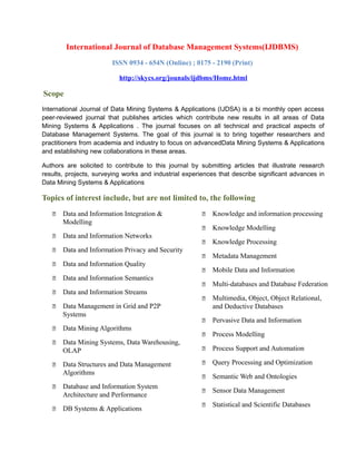 International Journal of Database Management Systems(IJDBMS)
ISSN 0934 - 654N (Online) ; 0175 - 2190 (Print)
http://skycs.org/jounals/ijdbms/Home.html
Scope
International Journal of Data Mining Systems & Applications (IJDSA) is a bi monthly open access
peer-reviewed journal that publishes articles which contribute new results in all areas of Data
Mining Systems & Applications . The journal focuses on all technical and practical aspects of
Database Management Systems. The goal of this journal is to bring together researchers and
practitioners from academia and industry to focus on advancedData Mining Systems & Applications
and establishing new collaborations in these areas.
Authors are solicited to contribute to this journal by submitting articles that illustrate research
results, projects, surveying works and industrial experiences that describe significant advances in
Data Mining Systems & Applications
Topics of interest include, but are not limited to, the following
 Data and Information Integration &
Modelling
 Data and Information Networks
 Data and Information Privacy and Security
 Data and Information Quality
 Data and Information Semantics
 Data and Information Streams
 Data Management in Grid and P2P
Systems
 Data Mining Algorithms
 Data Mining Systems, Data Warehousing,
OLAP
 Data Structures and Data Management
Algorithms
 Database and Information System
Architecture and Performance
 DB Systems & Applications
 Knowledge and information processing
 Knowledge Modelling
 Knowledge Processing
 Metadata Management
 Mobile Data and Information
 Multi-databases and Database Federation
 Multimedia, Object, Object Relational,
and Deductive Databases
 Pervasive Data and Information
 Process Modelling
 Process Support and Automation
 Query Processing and Optimization
 Semantic Web and Ontologies
 Sensor Data Management
 Statistical and Scientific Databases
 