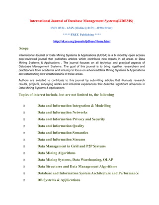 International Journal of Database Management Systems(IJDBMS)
ISSN 0934 - 654N (Online); 0175 - 2190 (Print)
*****FREE Publishing ****
http://skycs.org/jounals/ijdbms/Home.html
Scope
International Journal of Data Mining Systems & Applications (IJDSA) is a bi monthly open access
peer-reviewed journal that publishes articles which contribute new results in all areas of Data
Mining Systems & Applications . The journal focuses on all technical and practical aspects of
Database Management Systems. The goal of this journal is to bring together researchers and
practitioners from academia and industry to focus on advancedData Mining Systems & Applications
and establishing new collaborations in these areas.
Authors are solicited to contribute to this journal by submitting articles that illustrate research
results, projects, surveying works and industrial experiences that describe significant advances in
Data Mining Systems & Applications
Topics of interest include, but are not limited to, the following
 Data and Information Integration & Modelling
 Data and Information Networks
 Data and Information Privacy and Security
 Data and Information Quality
 Data and Information Semantics
 Data and Information Streams
 Data Management in Grid and P2P Systems
 Data Mining Algorithms
 Data Mining Systems, Data Warehousing, OLAP
 Data Structures and Data Management Algorithms
 Database and Information System Architecture and Performance
 DB Systems & Applications
 