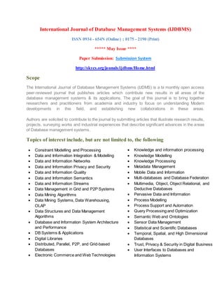 International Journal of Database Management Systems (IJDBMS)
ISSN 0934 - 654N (Online) ; 0175 - 2190 (Print)
***** May Issue ****
Paper Submission: Submission System
http://skycs.org/jounals/ijdbms/Home.html
Scope
The International Journal of Database Management Systems (IJDMS) is a bi monthly open access
peer-reviewed journal that publishes articles which contribute new results in all areas of the
database management systems & its applications. The goal of this journal is to bring together
researchers and practitioners from academia and industry to focus on understanding Modern
developments in this field, and establishing new collaborations in these areas.
Authors are solicited to contribute to the journal by submitting articles that illustrate research results,
projects, surveying works and industrial experiences that describe significant advances in the areas
of Database management systems.
Topics of interest include, but are not limited to, the following
 Constraint Modelling and Processing
 Data and Information Integration & Modelling
 Data and Information Networks
 Data and Information Privacy and Security
 Data and Information Quality
 Data and Information Semantics
 Data and Information Streams
 Data Management in Grid and P2P Systems
 Data Mining Algorithms
 Data Mining Systems, Data Warehousing,
OLAP
 Data Structures and Data Management
Algorithms
 Database and Information System Architecture
and Performance
 DB Systems & Applications
 Digital Libraries
 Distributed, Parallel, P2P, and Grid-based
Databases
 Electronic Commerce and Web Technologies
 Knowledge and information processing
 Knowledge Modelling
 Knowledge Processing
 Metadata Management
 Mobile Data and Information
 Multi-databases and Database Federation
 Multimedia, Object, Object Relational, and
Deductive Databases
 Pervasive Data and Information
 Process Modelling
 Process Support and Automation
 Query Processing and Optimization
 Semantic Web and Ontologies
 Sensor Data Management
 Statistical and Scientific Databases
 Temporal, Spatial, and High Dimensional
Databases
 Trust, Privacy & Security in Digital Business
 User Interfaces to Databases and
Information Systems
 