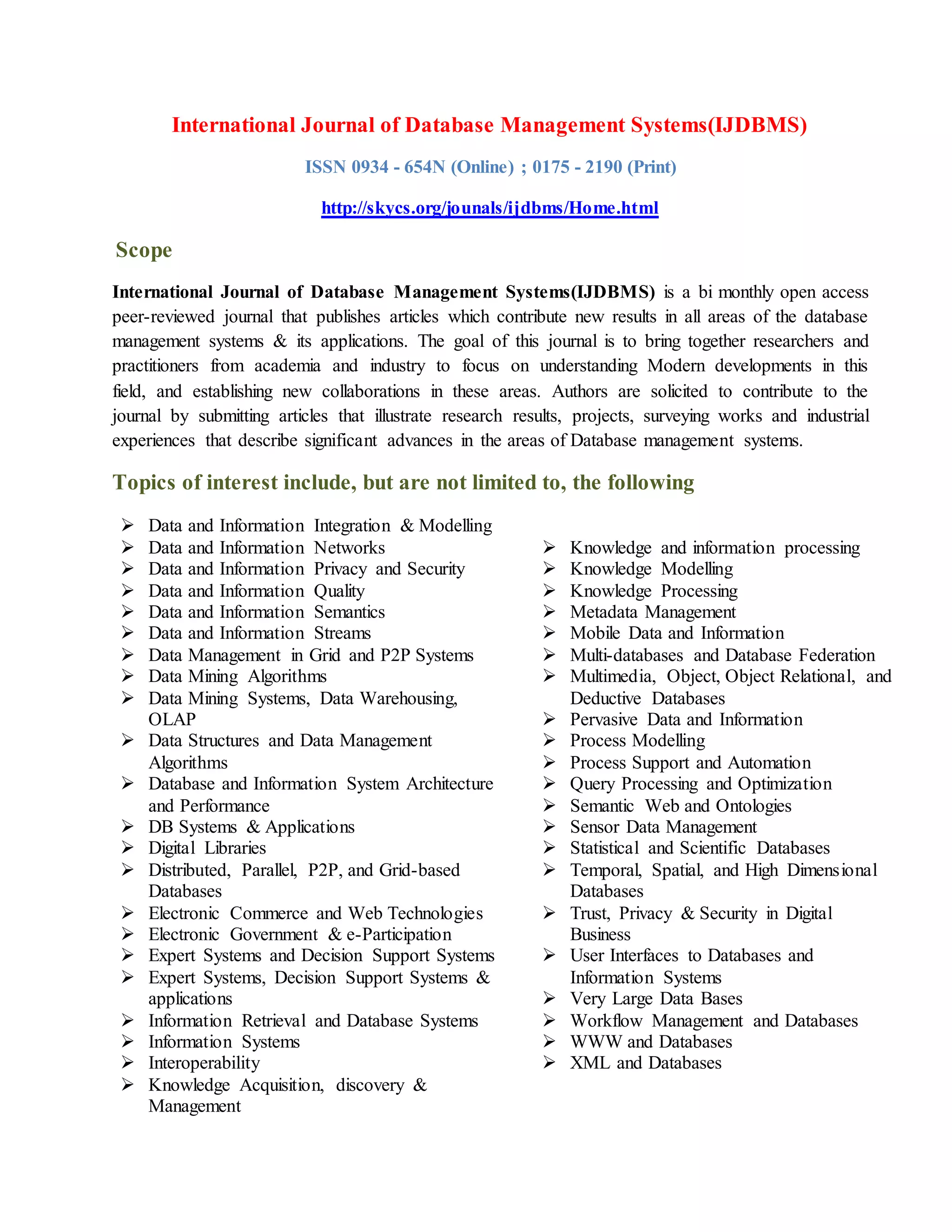 International Journal of Database Management Systems(IJDBMS)
ISSN 0934 - 654N (Online) ; 0175 - 2190 (Print)
http://skycs.org/jounals/ijdbms/Home.html
Scope
International Journal of Database Management Systems(IJDBMS) is a bi monthly open access
peer-reviewed journal that publishes articles which contribute new results in all areas of the database
management systems & its applications. The goal of this journal is to bring together researchers and
practitioners from academia and industry to focus on understanding Modern developments in this
field, and establishing new collaborations in these areas. Authors are solicited to contribute to the
journal by submitting articles that illustrate research results, projects, surveying works and industrial
experiences that describe significant advances in the areas of Database management systems.
Topics of interest include, but are not limited to, the following
 Data and Information Integration & Modelling
 Data and Information Networks
 Data and Information Privacy and Security
 Data and Information Quality
 Data and Information Semantics
 Data and Information Streams
 Data Management in Grid and P2P Systems
 Data Mining Algorithms
 Data Mining Systems, Data Warehousing,
OLAP
 Data Structures and Data Management
Algorithms
 Database and Information System Architecture
and Performance
 DB Systems & Applications
 Digital Libraries
 Distributed, Parallel, P2P, and Grid-based
Databases
 Electronic Commerce and Web Technologies
 Electronic Government & e-Participation
 Expert Systems and Decision Support Systems
 Expert Systems, Decision Support Systems &
applications
 Information Retrieval and Database Systems
 Information Systems
 Interoperability
 Knowledge Acquisition, discovery &
Management
 Knowledge and information processing
 Knowledge Modelling
 Knowledge Processing
 Metadata Management
 Mobile Data and Information
 Multi-databases and Database Federation
 Multimedia, Object, Object Relational, and
Deductive Databases
 Pervasive Data and Information
 Process Modelling
 Process Support and Automation
 Query Processing and Optimization
 Semantic Web and Ontologies
 Sensor Data Management
 Statistical and Scientific Databases
 Temporal, Spatial, and High Dimensional
Databases
 Trust, Privacy & Security in Digital
Business
 User Interfaces to Databases and
Information Systems
 Very Large Data Bases
 Workflow Management and Databases
 WWW and Databases
 XML and Databases
 
