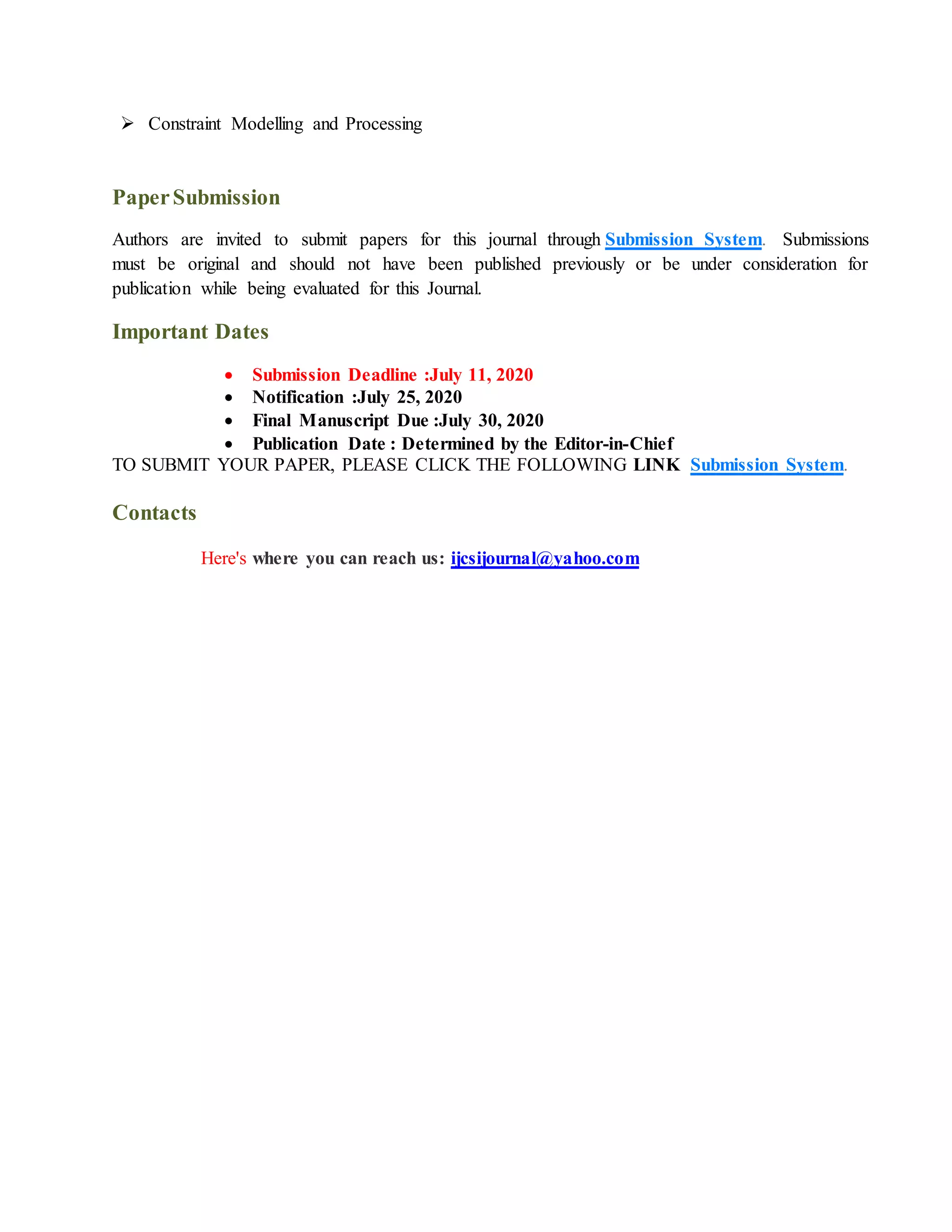  Constraint Modelling and Processing
PaperSubmission
Authors are invited to submit papers for this journal through Submission System. Submissions
must be original and should not have been published previously or be under consideration for
publication while being evaluated for this Journal.
Important Dates
 Submission Deadline :July 11, 2020
 Notification :July 25, 2020
 Final Manuscript Due :July 30, 2020
 Publication Date : Determined by the Editor-in-Chief
TO SUBMIT YOUR PAPER, PLEASE CLICK THE FOLLOWING LINK Submission System.
Contacts
Here's where you can reach us: ijcsijournal@yahoo.com
 