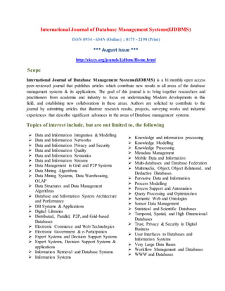 International Journal of Database Management Systems(IJDBMS)
ISSN 0934 - 654N (Online) ; 0175 - 2190 (Print)
*** August Issue ***
http://skycs.org/jounals/ijdbms/Home.html
Scope
International Journal of Database Management Systems(IJDBMS) is a bi monthly open access
peer-reviewed journal that publishes articles which contribute new results in all areas of the database
management systems & its applications. The goal of this journal is to bring together researchers and
practitioners from academia and industry to focus on understanding Modern developments in this
field, and establishing new collaborations in these areas. Authors are solicited to contribute to the
journal by submitting articles that illustrate research results, projects, surveying works and industrial
experiences that describe significant advances in the areas of Database management systems.
Topics of interest include, but are not limited to, the following
 Data and Information Integration & Modelling
 Data and Information Networks
 Data and Information Privacy and Security
 Data and Information Quality
 Data and Information Semantics
 Data and Information Streams
 Data Management in Grid and P2P Systems
 Data Mining Algorithms
 Data Mining Systems, Data Warehousing,
OLAP
 Data Structures and Data Management
Algorithms
 Database and Information System Architecture
and Performance
 DB Systems & Applications
 Digital Libraries
 Distributed, Parallel, P2P, and Grid-based
Databases
 Electronic Commerce and Web Technologies
 Electronic Government & e-Participation
 Expert Systems and Decision Support Systems
 Expert Systems, Decision Support Systems &
applications
 Information Retrieval and Database Systems
 Information Systems
 Knowledge and information processing
 Knowledge Modelling
 Knowledge Processing
 Metadata Management
 Mobile Data and Information
 Multi-databases and Database Federation
 Multimedia, Object, Object Relational, and
Deductive Databases
 Pervasive Data and Information
 Process Modelling
 Process Support and Automation
 Query Processing and Optimization
 Semantic Web and Ontologies
 Sensor Data Management
 Statistical and Scientific Databases
 Temporal, Spatial, and High Dimensional
Databases
 Trust, Privacy & Security in Digital
Business
 User Interfaces to Databases and
Information Systems
 Very Large Data Bases
 Workflow Management and Databases
 WWW and Databases
 