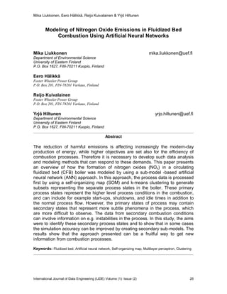 Mika Liukkonen, Eero Hälikkä, Reijo Kuivalainen & Yrjö Hiltunen
International Journal of Data Engineering (IJDE) Volume (1): Issue (2) 26
Modeling of Nitrogen Oxide Emissions in Fluidized Bed
Combustion Using Artificial Neural Networks
Mika Liukkonen mika.liukkonen@uef.fi
Department of Environmental Science
University of Eastern Finland
P.O. Box 1627, FIN-70211 Kuopio, Finland
Eero Hälikkä
Foster Wheeler Power Group
P.O. Box 201, FIN-78201 Varkaus, Finland
Reijo Kuivalainen
Foster Wheeler Power Group
P.O. Box 201, FIN-78201 Varkaus, Finland
Yrjö Hiltunen yrjo.hiltunen@uef.fi
Department of Environmental Science
University of Eastern Finland
P.O. Box 1627, FIN-70211 Kuopio, Finland
Abstract
The reduction of harmful emissions is affecting increasingly the modern-day
production of energy, while higher objectives are set also for the efficiency of
combustion processes. Therefore it is necessary to develop such data analysis
and modeling methods that can respond to these demands. This paper presents
an overview of how the formation of nitrogen oxides (NOx) in a circulating
fluidized bed (CFB) boiler was modeled by using a sub-model -based artificial
neural network (ANN) approach. In this approach, the process data is processed
first by using a self-organizing map (SOM) and k-means clustering to generate
subsets representing the separate process states in the boiler. These primary
process states represent the higher level process conditions in the combustion,
and can include for example start-ups, shutdowns, and idle times in addition to
the normal process flow. However, the primary states of process may contain
secondary states that represent more subtle phenomena in the process, which
are more difficult to observe. The data from secondary combustion conditions
can involve information on e.g. instabilities in the process. In this study, the aims
were to identify these secondary process states and to show that in some cases
the simulation accuracy can be improved by creating secondary sub-models. The
results show that the approach presented can be a fruitful way to get new
information from combustion processes.
Keywords: Fluidized bed, Artificial neural network, Self-organizing map, Multilayer perceptron, Clustering
 