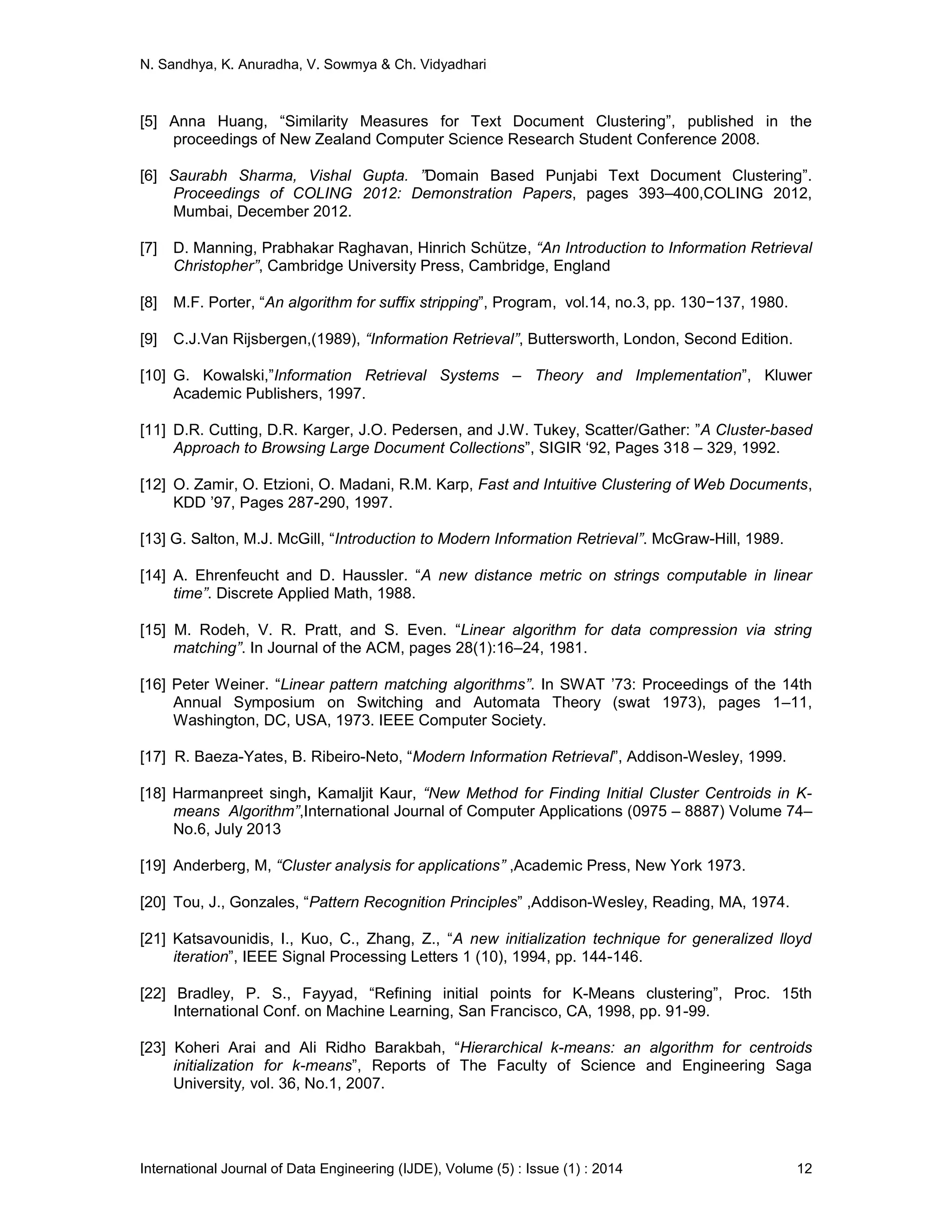 N. Sandhya, K. Anuradha, V. Sowmya & Ch. Vidyadhari
International Journal of Data Engineering (IJDE), Volume (5) : Issue (1) : 2014 12
[5] Anna Huang, “Similarity Measures for Text Document Clustering”, published in the
proceedings of New Zealand Computer Science Research Student Conference 2008.
[6] Saurabh Sharma, Vishal Gupta. ”Domain Based Punjabi Text Document Clustering”.
Proceedings of COLING 2012: Demonstration Papers, pages 393–400,COLING 2012,
Mumbai, December 2012.
[7] D. Manning, Prabhakar Raghavan, Hinrich Schütze, “An Introduction to Information Retrieval
Christopher”, Cambridge University Press, Cambridge, England
[8] M.F. Porter, “An algorithm for suffix stripping”, Program, vol.14, no.3, pp. 130−137, 1980.
[9] C.J.Van Rijsbergen,(1989), “Information Retrieval”, Buttersworth, London, Second Edition.
[10] G. Kowalski,”Information Retrieval Systems – Theory and Implementation”, Kluwer
Academic Publishers, 1997.
[11] D.R. Cutting, D.R. Karger, J.O. Pedersen, and J.W. Tukey, Scatter/Gather: ”A Cluster-based
Approach to Browsing Large Document Collections”, SIGIR ‘92, Pages 318 – 329, 1992.
[12] O. Zamir, O. Etzioni, O. Madani, R.M. Karp, Fast and Intuitive Clustering of Web Documents,
KDD ’97, Pages 287-290, 1997.
[13] G. Salton, M.J. McGill, “Introduction to Modern Information Retrieval”. McGraw-Hill, 1989.
[14] A. Ehrenfeucht and D. Haussler. “A new distance metric on strings computable in linear
time”. Discrete Applied Math, 1988.
[15] M. Rodeh, V. R. Pratt, and S. Even. “Linear algorithm for data compression via string
matching”. In Journal of the ACM, pages 28(1):16–24, 1981.
[16] Peter Weiner. “Linear pattern matching algorithms”. In SWAT ’73: Proceedings of the 14th
Annual Symposium on Switching and Automata Theory (swat 1973), pages 1–11,
Washington, DC, USA, 1973. IEEE Computer Society.
[17] R. Baeza-Yates, B. Ribeiro-Neto, “Modern Information Retrieval”, Addison-Wesley, 1999.
[18] Harmanpreet singh, Kamaljit Kaur, “New Method for Finding Initial Cluster Centroids in K-
means Algorithm”,International Journal of Computer Applications (0975 – 8887) Volume 74–
No.6, July 2013
[19] Anderberg, M, “Cluster analysis for applications” ,Academic Press, New York 1973.
[20] Tou, J., Gonzales, “Pattern Recognition Principles” ,Addison-Wesley, Reading, MA, 1974.
[21] Katsavounidis, I., Kuo, C., Zhang, Z., “A new initialization technique for generalized lloyd
iteration”, IEEE Signal Processing Letters 1 (10), 1994, pp. 144-146.
[22] Bradley, P. S., Fayyad, “Refining initial points for K-Means clustering”, Proc. 15th
International Conf. on Machine Learning, San Francisco, CA, 1998, pp. 91-99.
[23] Koheri Arai and Ali Ridho Barakbah, “Hierarchical k-means: an algorithm for centroids
initialization for k-means”, Reports of The Faculty of Science and Engineering Saga
University, vol. 36, No.1, 2007.
 