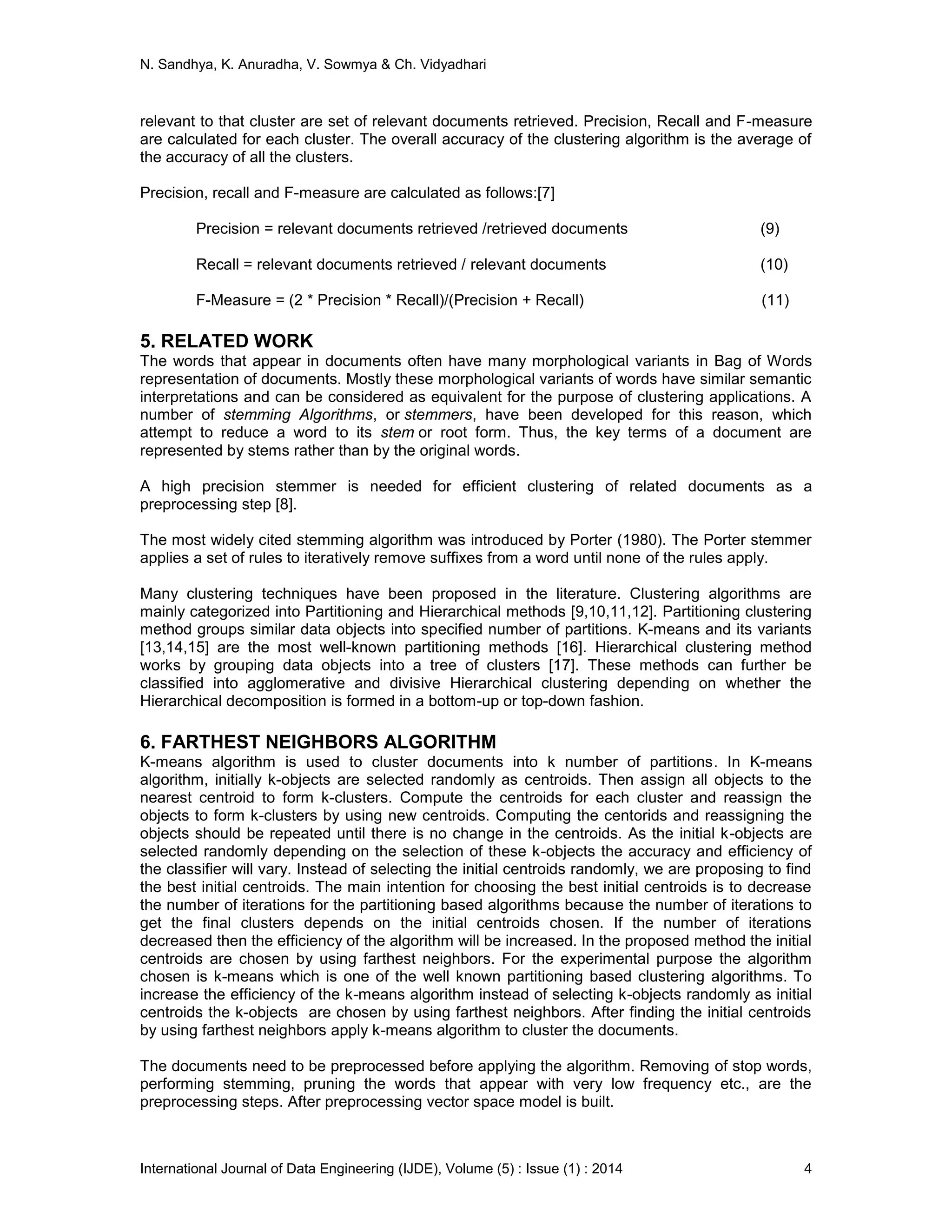 N. Sandhya, K. Anuradha, V. Sowmya & Ch. Vidyadhari
International Journal of Data Engineering (IJDE), Volume (5) : Issue (1) : 2014 4
relevant to that cluster are set of relevant documents retrieved. Precision, Recall and F-measure
are calculated for each cluster. The overall accuracy of the clustering algorithm is the average of
the accuracy of all the clusters.
Precision, recall and F-measure are calculated as follows:[7]
Precision = relevant documents retrieved /retrieved documents (9)
Recall = relevant documents retrieved / relevant documents (10)
F-Measure = (2 * Precision * Recall)/(Precision + Recall) (11)
5. RELATED WORK
The words that appear in documents often have many morphological variants in Bag of Words
representation of documents. Mostly these morphological variants of words have similar semantic
interpretations and can be considered as equivalent for the purpose of clustering applications. A
number of stemming Algorithms, or stemmers, have been developed for this reason, which
attempt to reduce a word to its stem or root form. Thus, the key terms of a document are
represented by stems rather than by the original words.
A high precision stemmer is needed for efficient clustering of related documents as a
preprocessing step [8].
The most widely cited stemming algorithm was introduced by Porter (1980). The Porter stemmer
applies a set of rules to iteratively remove suffixes from a word until none of the rules apply.
Many clustering techniques have been proposed in the literature. Clustering algorithms are
mainly categorized into Partitioning and Hierarchical methods [9,10,11,12]. Partitioning clustering
method groups similar data objects into specified number of partitions. K-means and its variants
[13,14,15] are the most well-known partitioning methods [16]. Hierarchical clustering method
works by grouping data objects into a tree of clusters [17]. These methods can further be
classified into agglomerative and divisive Hierarchical clustering depending on whether the
Hierarchical decomposition is formed in a bottom-up or top-down fashion.
6. FARTHEST NEIGHBORS ALGORITHM
K-means algorithm is used to cluster documents into k number of partitions. In K-means
algorithm, initially k-objects are selected randomly as centroids. Then assign all objects to the
nearest centroid to form k-clusters. Compute the centroids for each cluster and reassign the
objects to form k-clusters by using new centroids. Computing the centorids and reassigning the
objects should be repeated until there is no change in the centroids. As the initial k-objects are
selected randomly depending on the selection of these k-objects the accuracy and efficiency of
the classifier will vary. Instead of selecting the initial centroids randomly, we are proposing to find
the best initial centroids. The main intention for choosing the best initial centroids is to decrease
the number of iterations for the partitioning based algorithms because the number of iterations to
get the final clusters depends on the initial centroids chosen. If the number of iterations
decreased then the efficiency of the algorithm will be increased. In the proposed method the initial
centroids are chosen by using farthest neighbors. For the experimental purpose the algorithm
chosen is k-means which is one of the well known partitioning based clustering algorithms. To
increase the efficiency of the k-means algorithm instead of selecting k-objects randomly as initial
centroids the k-objects are chosen by using farthest neighbors. After finding the initial centroids
by using farthest neighbors apply k-means algorithm to cluster the documents.
The documents need to be preprocessed before applying the algorithm. Removing of stop words,
performing stemming, pruning the words that appear with very low frequency etc., are the
preprocessing steps. After preprocessing vector space model is built.
 