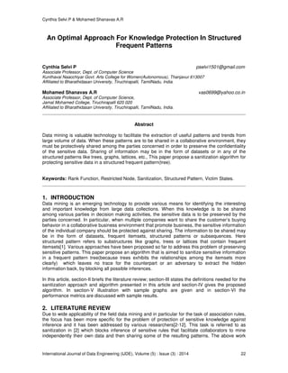 Cynthia Selvi P & Mohamed Shanavas A.R
International Journal of Data Engineering (IJDE), Volume (5) : Issue (3) : 2014 22
An Optimal Approach For Knowledge Protection In Structured
Frequent Patterns
Cynthia Selvi P pselvi1501@gmail.com
Associate Professor, Dept. of Computer Science
Kunthavai Naacchiyar Govt. Arts College for Women(Autonomous), Thanjavur 613007
Affiliated to Bharathidasan University, Tiruchirapalli, TamilNadu, India.
Mohamed Shanavas A.R vas0699@yahoo.co.in
Associate Professor, Dept. of Computer Science,
Jamal Mohamed College, Tiruchirapalli 620 020
Affiliated to Bharathidasan University, Tiruchirapalli, TamilNadu, India.
Abstract
Data mining is valuable technology to facilitate the extraction of useful patterns and trends from
large volume of data. When these patterns are to be shared in a collaborative environment, they
must be protectively shared among the parties concerned in order to preserve the confidentiality
of the sensitive data. Sharing of information may be in the form of datasets or in any of the
structured patterns like trees, graphs, lattices, etc., This paper propose a sanitization algorithm for
protecting sensitive data in a structured frequent pattern(tree).
Keywords: Rank Function, Restricted Node, Sanitization, Structured Pattern, Victim States.
1. INTRODUCTION
Data mining is an emerging technology to provide various means for identifying the interesting
and important knowledge from large data collections. When this knowledge is to be shared
among various parties in decision making activities, the sensitive data is to be preserved by the
parties concerned. In particular, when multiple companies want to share the customer’s buying
behavior in a collaborative business environment that promote business, the sensitive information
of the individual company should be protected against sharing. The information to be shared may
be in the form of datasets, frequent itemsets, structured patterns or subsequences. Here
structured pattern refers to substructures like graphs, trees or lattices that contain frequent
itemsets[1]. Various approaches have been proposed so far to address this problem of preserving
sensitive patterns. This paper propose an algorithm that is aimed to sanitize sensitive information
in a frequent pattern tree(because trees exhibits the relationships among the itemsets more
clearly) which leaves no trace for the counterpart or an adversary to extract the hidden
information back, by blocking all possible inferences.
In this article, section-II briefs the literature review; section-III states the definitions needed for the
sanitization approach and algorithm presented in this article and section-IV gives the proposed
algorithm. In section-V illustration with sample graphs are given and in section-VI the
performance metrics are discussed with sample results.
2. LITERATURE REVIEW
Due to wide applicability of the field data mining and in particular for the task of association rules,
the focus has been more specific for the problem of protection of sensitive knowledge against
inference and it has been addressed by various researchers[2-12]. This task is referred to as
sanitization in [2] which blocks inference of sensitive rules that facilitate collaborators to mine
independently their own data and then sharing some of the resulting patterns. The above work
 