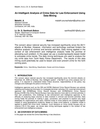 Malathi. A & Lt. Dr. S. Santhosh Baboo
International Journal of Data Engineering (IJDE) Volume (1): Issue (5) 77
An Intelligent Analysis of Crime Data for Law Enforcement Using
Data Mining
Malathi. A malathi.arunachalam@yahoo.com
Research Scholar
Bharathiar University
Coimbatore, 641 046, India.
Lt. Dr. S. Santhosh Baboo santhos2001@sify.com
Reader, Department of Computer Science
D. G. Vaishnav College
Chennaiy, 600 106, India
Abstract
The concern about national security has increased significantly since the 26/11
attacks at Mumbai. However, information and technology overload hinders the
effective analysis of criminal and terrorist activities. Data mining applied in the
context of law enforcement and intelligence analysis holds the promise of
alleviating such problem. In this paper we use a clustering/classify based model
to anticipate crime trends. The data mining techniques are used to analyze the
city crime data from Tamil Nadu Police Department. The results of this data
mining could potentially be used to lessen and even prevent crime for the forth
coming years.
Keywords: Crime, Data Mining, Classification, Cluster and Crime Analysis
1. INTRODUCTION
The concern about national security has increased significantly since the terrorist attacks on
November 26, 2008 at Mumbai. Any intelligent system [15][16][17] as crime analysis tool for
police, it is required to understand Indian Police structure, responsibilities of the police, key
changes and challenges the police is forcing [14].
Intelligence agencies such as the CBI and NCRB (National Crime Record Bureau) are actively
collecting and analyzing information to investigate terrorists’ activities [12]. Local law enforcement
agencies like SCRB(State Crime Record Bureau) and DCRB(District Crime Record
Bureau)/CCRB (City Crime Record Bureau) have also become more alert to criminal activities in
their own jurisdictions. One challenge to law enforcement and intelligence agencies is the
difficulty of analyzing large volumes of data involved in criminal and terrorist activities. Data
mining holds the promise of making it easy, convenient, and practical to explore very large
databases for organizations and users. Different kinds of crime patterns are clustered together
instead of using geographical clustering. Based on these crime patterns, a classifier model is
applied to predict the crime trend. However, much literature on crime trends focuses only on
violence [13] In this paper, we review data mining techniques applied in the context of law
enforcement and intelligence analysis.
2. AN OVERVIEW OF DATA MINING
In this paper we review the Crime Data Mining in two directions
 
