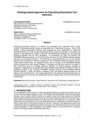 R. B. Dollah & M. Aono
International Journal of Data Engineering (IJDE), Volume (2) : Issue (1) : 2011 1
Ontology based Approach for Classifying Biomedical Text
Abstracts
Rozilawati Binti Dollah rozeela@kde.cs.tut.ac.jp
Dept. of Electronic and Information Engineering
Toyohashi University of Technology
Hibarigaoka, Tempaku-cho,
Toyohashi-shi, Aichi, 441-8580 Japan
Masaki Aono aono@kde.cs.tut.ac.jp
Dept. of Computer Science and Engineering
Toyohashi University of Technology
Hibarigaoka, Tempaku-cho,
Toyohashi-shi, Aichi, 441-8580 Japan
Abstract
Classifying biomedical literature is a difficult and challenging task, especially when a large
number of biomedical articles should be organized into a hierarchical structure. Due to this
problem, various classification methods were proposed by many researchers for classifying
biomedical literature in order to help users finding relevant articles on the web. In this paper, we
propose a new approach to classify a collection of biomedical text abstracts by using ontology
alignment algorithm that we have developed. To accomplish our goal, we construct the
OHSUMED disease hierarchy as the initial training hierarchy and the Medline abstract disease
hierarchy as our testing hierarchy. For enriching our training hierarchy, we use the relevant
features that extracted from selected categories in the OHSUMED dataset as feature vectors.
These feature vectors then are mapped to each node or concept in the OHSUMED disease
hierarchy according to their specific category. Afterward, we align and match the concepts in
both hierarchies using our ontology alignment algorithm for finding probable concepts or
categories. Subsequently, we compute the cosine similarity score between the feature vectors of
probable concepts, in the “enriched” OHSUMED disease hierarchy and the Medline abstract
disease hierarchy. Finally, we predict a category to the new Medline abstracts based on the
highest cosine similarity score. The results obtained from the experiments demonstrate that our
proposed approach for hierarchical classification performs slightly better than the multi-class flat
classification.
Keywords: Biomedical Literature, Feature Selection, Hierarchical Text Classification, Ontology Alignment
Corresponding author. Address: Faculty of Computer Science and Information Systems, Universiti
Teknologi Malaysia, UTM Skudai, 81310 Johor Bahru, Johor, Malaysia.
1. INTRODUCTION
Text classification is the process of using automated techniques to assign text samples into one
or more set of predefined classes [1], [2]. Nonetheless, text classification system on biomedical
literature aims to select relevant articles to a specific issue from large corpora [3]. Recently,
classifying biomedical literature becomes one of the best challenging tasks due to the fact that a
large number of biomedical articles are divided into quite a few subgroups in a hierarchy. Many
researchers have attempted to find more applicable ways for classifying biomedical literature in
order to help users to find relevant articles on the web. However, most approaches used in text
classification task have applied flat classifiers that ignore the hierarchical structure and treat each
concept separately. In flat classification, the classifier assigns a new documents to a category
based on training examples of predefined documents.
 