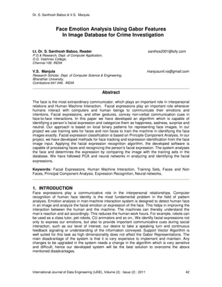 Dr. S. Santhosh Baboo & V.S. Manjula
International Journal of Data Engineering (IJDE), Volume (2) : Issue (2) : 2011 42
Face Emotion Analysis Using Gabor Features
In Image Database for Crime Investigation
Lt. Dr. S. Santhosh Baboo, Reader santhos2001@sify.com
P.G & Research, Dept. of Computer Application,
D.G. Vaishnav College,
Chennai-106. INDIA
V.S. Manjula manjusunil.vs@gmail.com
Research Scholar, Dept. of Computer Science & Engineering,
Bharathiar University,
Coimbatore-641 046. INDIA
Abstract
The face is the most extraordinary communicator, which plays an important role in interpersonal
relations and Human Machine Interaction. Facial expressions play an important role wherever
humans interact with computers and human beings to communicate their emotions and
intentions. Facial expressions, and other gestures, convey non-verbal communication cues in
face-to-face interactions. In this paper we have developed an algorithm which is capable of
identifying a person’s facial expression and categorize them as happiness, sadness, surprise and
neutral. Our approach is based on local binary patterns for representing face images. In our
project we use training sets for faces and non faces to train the machine in identifying the face
images exactly. Facial expression classification is based on Principle Component Analysis. In our
project, we have developed methods for face tracking and expression identification from the face
image input. Applying the facial expression recognition algorithm, the developed software is
capable of processing faces and recognizing the person’s facial expression. The system analyses
the face and determines the expression by comparing the image with the training sets in the
database. We have followed PCA and neural networks in analyzing and identifying the facial
expressions.
Keywords: Facial Expressions, Human Machine Interaction, Training Sets, Faces and Non
Faces, Principal Component Analysis, Expression Recognition, Neural networks.
1. INTRODUCTION
Face expressions play a communicative role in the interpersonal relationships. Computer
recognition of human face identity is the most fundamental problem in the field of pattern
analysis. Emotion analysis in man-machine interaction system is designed to detect human face
in an image and analyze the facial emotion or expression of the face. This helps in improving the
interaction between the human and the machine. The machines can thereby understand the
man’s reaction and act accordingly. This reduces the human work hours. For example, robots can
be used as a class tutor, pet robots, CU animators and so on.. We identify facial expressions not
only to express our emotions, but also to provide important communicative cues during social
interaction, such as our level of interest, our desire to take a speaking turn and continuous
feedback signaling or understanding of the information conveyed. Support Vector Algorithm is
well suited for this task as high dimensionality does not affect the Gabor Representations. The
main disadvantage of the system is that it is very expensive to implement and maintain. Any
changes to be upgraded in the system needs a change in the algorithm which is very sensitive
and difficult; hence our developed system will be the best solution to overcome the above
mentioned disadvantages.
 