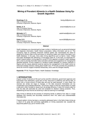 Onashoga, S. A., Sodiya, A. S., Akinwale, A. T. & Falola, O. E.
International Journal of Data Engineering (IJDE), Volume (2) : Issue (2) : 2011 75
Mining of Prevalent Ailments in a Health Database Using Fp-
Growth Algorithm
Onashoga, S. A. bookyy2k@yahoo.com
Dept. of Computer Science,
University of Agriculture, Abeokuta, Nigeria
Sodiya, A. S. sinaronke@yahoo.co.uk
Dept. of Computer Science,
University of Agriculture, Abeokuta, Nigeria
Akinwale, A. T. aatakinwale@yahoo.com
Dept. of Computer Science,
University of Agriculture, Abeokuta, Nigeria
Falola, O. E. wunmi3005@yahoo.com
Dept. of Computer Science,
University of Agriculture, Abeokuta, Nigeria
Abstract
Health databases are characterised by large number of attributes such as personal biological
and diagnosis information, health history, prescription, billing information and so on. The
increasing need for providing enhanced medical system has necessitated the need for
adopting an efficient data mining technique for extracting hidden and useful information from
health database. In the past, many data mining algorithms such as Apriori, Eclat, H-Mine
have been developed with deficiency in time-space trade off. In this work, an enhanced FP-
growth frequent pattern mining algorithm coined FP-Ail is applied to students’ health database
with a view to provide information about prevalent ailments and suggestions for managing the
identified ailments. FP-Ail is tested on a student’s health database of a tertiary institution in
Nigeria and the results obtained could be used by the management of the health centre for
enhanced strategic decision making about health care. FP-Ail also provides the possibility to
refine the minimum support threshold interactively, and to see the changes instantly.
Keywords: FP-Ail, Frequent Pattern, Health Database, Knowledge.
1. INTRODUCTION
A good number of domains of life such as the scientific institutions, government agencies and
businesses have dedicated a good part of their resources to collecting and storing data, of
which only a minute amount of these data will ever be used because, in many cases, the
volumes are simply too large to manage, or the data structures themselves are too
complicated to be analysed effectively. The primary reason is that the original effect to create
a data set is often focused on issues such as storage efficiency, it does not include a plan for
how the data will eventually be used and analysed for decision making purposes. Thus,
establishing the fact that we are drowning in data but starving for knowledge.
Data mining is defined as the process of extracting trends or patterns from data in a large
database and carefully and accurately transforms them into useful and understandable
information [2].
Frequent pattern mining has been a constantly addressed factor in the field of data mining as
a result of its great and promising applicability at mining association [2], causality [9],
sequential patterns [3], just to mention a few.
 