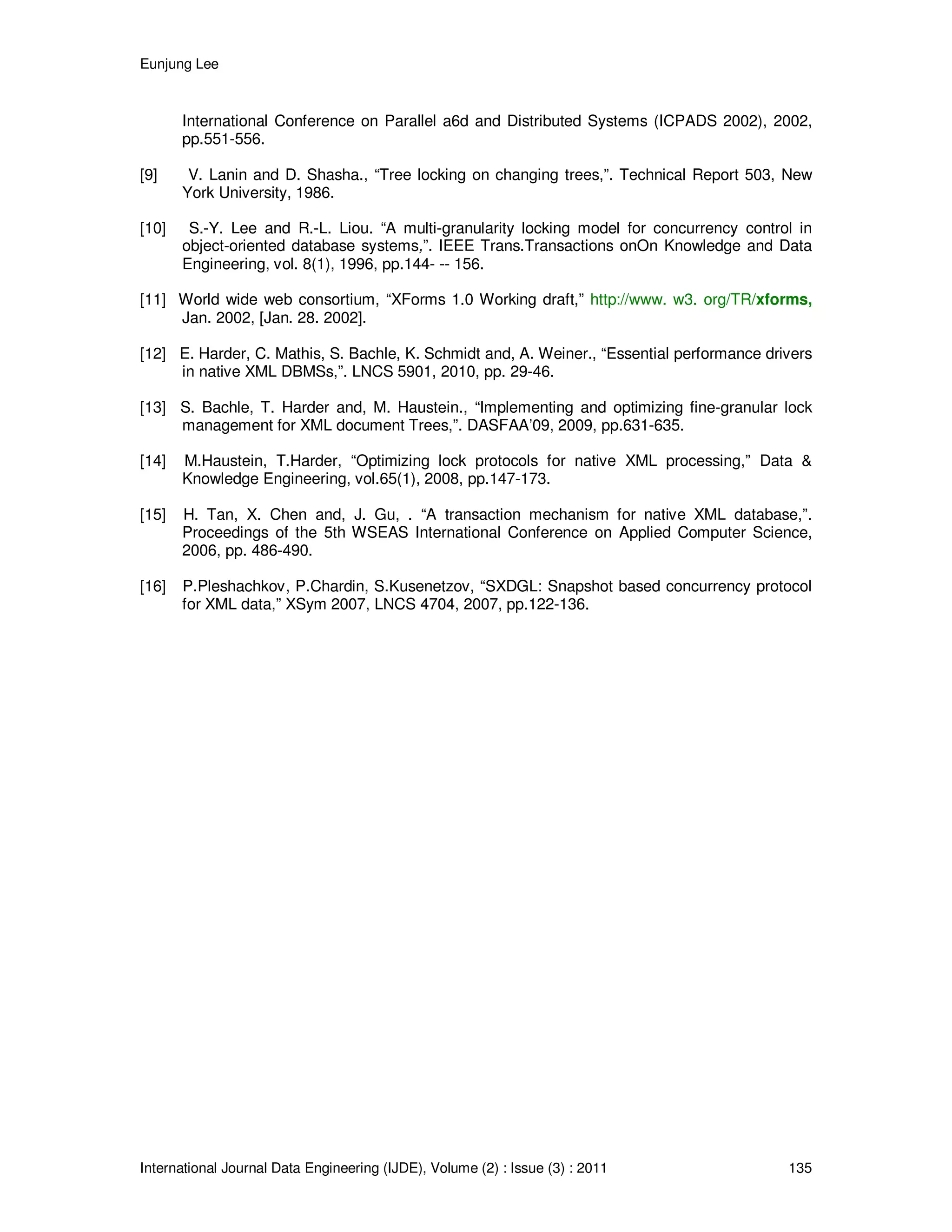 Eunjung Lee
International Journal Data Engineering (IJDE), Volume (2) : Issue (3) : 2011 135
International Conference on Parallel a6d and Distributed Systems (ICPADS 2002), 2002,
pp.551-556.
[9] V. Lanin and D. Shasha., “Tree locking on changing trees,”. Technical Report 503, New
York University, 1986.
[10] S.-Y. Lee and R.-L. Liou. “A multi-granularity locking model for concurrency control in
object-oriented database systems,”. IEEE Trans.Transactions onOn Knowledge and Data
Engineering, vol. 8(1), 1996, pp.144- -- 156.
[11] World wide web consortium, “XForms 1.0 Working draft,” http://www. w3. org/TR/xforms,
Jan. 2002, [Jan. 28. 2002].
[12] E. Harder, C. Mathis, S. Bachle, K. Schmidt and, A. Weiner., “Essential performance drivers
in native XML DBMSs,”. LNCS 5901, 2010, pp. 29-46.
[13] S. Bachle, T. Harder and, M. Haustein., “Implementing and optimizing fine-granular lock
management for XML document Trees,”. DASFAA’09, 2009, pp.631-635.
[14] M.Haustein, T.Harder, “Optimizing lock protocols for native XML processing,” Data &
Knowledge Engineering, vol.65(1), 2008, pp.147-173.
[15] H. Tan, X. Chen and, J. Gu, . “A transaction mechanism for native XML database,”.
Proceedings of the 5th WSEAS International Conference on Applied Computer Science,
2006, pp. 486-490.
[16] P.Pleshachkov, P.Chardin, S.Kusenetzov, “SXDGL: Snapshot based concurrency protocol
for XML data,” XSym 2007, LNCS 4704, 2007, pp.122-136.
 