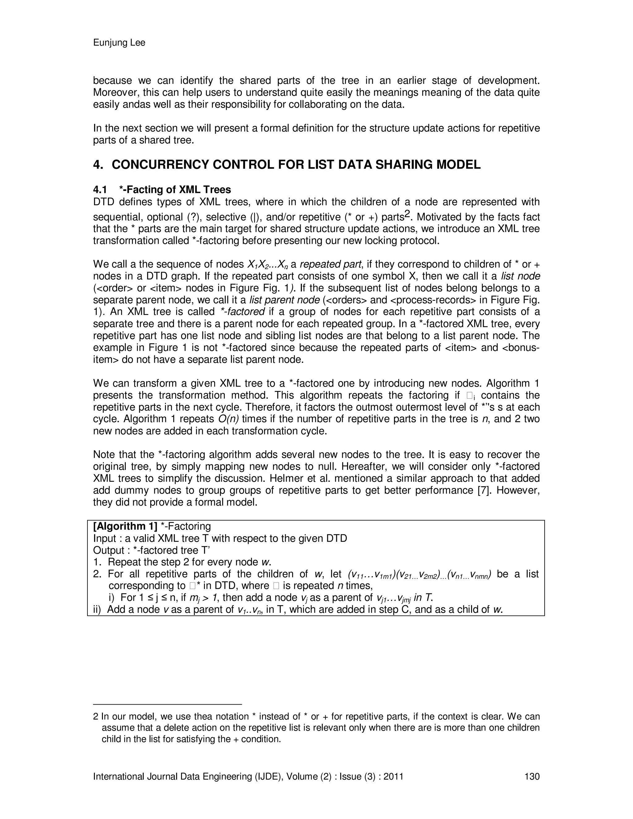 Eunjung Lee
International Journal Data Engineering (IJDE), Volume (2) : Issue (3) : 2011 130
because we can identify the shared parts of the tree in an earlier stage of development.
Moreover, this can help users to understand quite easily the meanings meaning of the data quite
easily andas well as their responsibility for collaborating on the data.
In the next section we will present a formal definition for the structure update actions for repetitive
parts of a shared tree.
4. CONCURRENCY CONTROL FOR LIST DATA SHARING MODEL
4.1 *-Facting of XML Trees
DTD defines types of XML trees, where in which the children of a node are represented with
sequential, optional (?), selective (|), and/or repetitive (* or +) parts2. Motivated by the facts fact
that the * parts are the main target for shared structure update actions, we introduce an XML tree
transformation called *-factoring before presenting our new locking protocol.
We call a the sequence of nodes X1X2...Xn a repeated part, if they correspond to children of * or +
nodes in a DTD graph. If the repeated part consists of one symbol X, then we call it a list node
(<order> or <item> nodes in Figure Fig. 1). If the subsequent list of nodes belong belongs to a
separate parent node, we call it a list parent node (<orders> and <process-records> in Figure Fig.
1). An XML tree is called *-factored if a group of nodes for each repetitive part consists of a
separate tree and there is a parent node for each repeated group. In a *-factored XML tree, every
repetitive part has one list node and sibling list nodes are that belong to a list parent node. The
example in Figure 1 is not *-factored since because the repeated parts of <item> and <bonus-
item> do not have a separate list parent node.
We can transform a given XML tree to a *-factored one by introducing new nodes. Algorithm 1
presents the transformation method. This algorithm repeats the factoring if i contains the
repetitive parts in the next cycle. Therefore, it factors the outmost outermost level of *’'s s at each
cycle. Algorithm 1 repeats O(n) times if the number of repetitive parts in the tree is n, and 2 two
new nodes are added in each transformation cycle.
Note that the *-factoring algorithm adds several new nodes to the tree. It is easy to recover the
original tree, by simply mapping new nodes to null. Hereafter, we will consider only *-factored
XML trees to simplify the discussion. Helmer et al. mentioned a similar approach to that added
add dummy nodes to group groups of repetitive parts to get better performance [7]. However,
they did not provide a formal model.
[Algorithm 1] *-Factoring
Input : a valid XML tree T with respect to the given DTD
Output : *-factored tree T’
1. Repeat the step 2 for every node w.
2. For all repetitive parts of the children of w, let (v11…v1m1)(v21…v2m2)…(vn1…vnmn) be a list
corresponding to * in DTD, where is repeated n times,
i) For 1 ≤ j ≤ n, if mj > 1, then add a node vj as a parent of vj1…vjmj in T.
ii) Add a node v as a parent of v1..vn, in T, which are added in step C, and as a child of w.
2 In our model, we use thea notation * instead of * or + for repetitive parts, if the context is clear. We can
assume that a delete action on the repetitive list is relevant only when there are is more than one children
child in the list for satisfying the + condition.
 