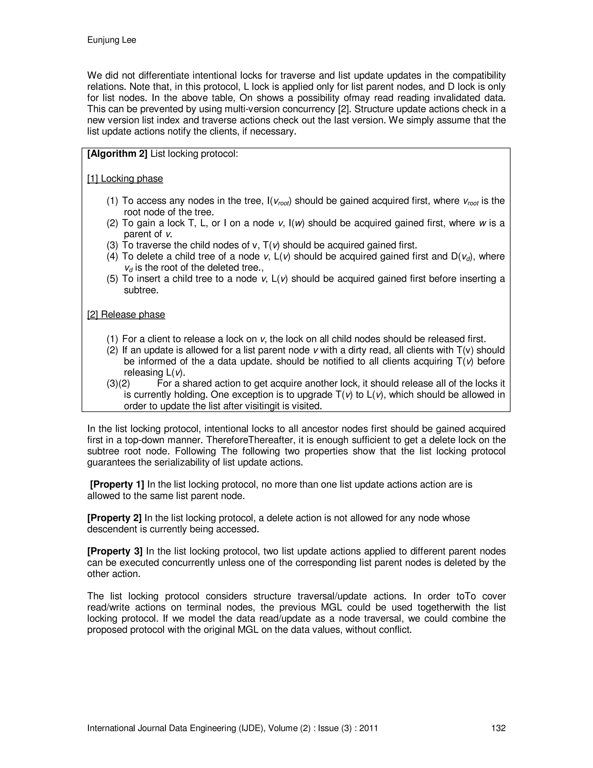 Eunjung Lee
International Journal Data Engineering (IJDE), Volume (2) : Issue (3) : 2011 132
We did not differentiate intentional locks for traverse and list update updates in the compatibility
relations. Note that, in this protocol, L lock is applied only for list parent nodes, and D lock is only
for list nodes. In the above table, On shows a possibility ofmay read reading invalidated data.
This can be prevented by using multi-version concurrency [2]. Structure update actions check in a
new version list index and traverse actions check out the last version. We simply assume that the
list update actions notify the clients, if necessary.
[Algorithm 2] List locking protocol:
[1] Locking phase
(1) To access any nodes in the tree, I(vroot) should be gained acquired first, where vroot is the
root node of the tree.
(2) To gain a lock T, L, or I on a node v, I(w) should be acquired gained first, where w is a
parent of v.
(3) To traverse the child nodes of v, T(v) should be acquired gained first.
(4) To delete a child tree of a node v, L(v) should be acquired gained first and D(vd), where
vd is the root of the deleted tree.,
(5) To insert a child tree to a node v, L(v) should be acquired gained first before inserting a
subtree.
[2] Release phase
(1) For a client to release a lock on v, the lock on all child nodes should be released first.
(2) If an update is allowed for a list parent node v with a dirty read, all clients with T(v) should
be informed of the a data update. should be notified to all clients acquiring T(v) before
releasing L(v).
(3)(2) For a shared action to get acquire another lock, it should release all of the locks it
is currently holding. One exception is to upgrade T(v) to L(v), which should be allowed in
order to update the list after visitingit is visited.
In the list locking protocol, intentional locks to all ancestor nodes first should be gained acquired
first in a top-down manner. ThereforeThereafter, it is enough sufficient to get a delete lock on the
subtree root node. Following The following two properties show that the list locking protocol
guarantees the serializability of list update actions.
[Property 1] In the list locking protocol, no more than one list update actions action are is
allowed to the same list parent node.
[Property 2] In the list locking protocol, a delete action is not allowed for any node whose
descendent is currently being accessed.
[Property 3] In the list locking protocol, two list update actions applied to different parent nodes
can be executed concurrently unless one of the corresponding list parent nodes is deleted by the
other action.
The list locking protocol considers structure traversal/update actions. In order toTo cover
read/write actions on terminal nodes, the previous MGL could be used togetherwith the list
locking protocol. If we model the data read/update as a node traversal, we could combine the
proposed protocol with the original MGL on the data values, without conflict.
 