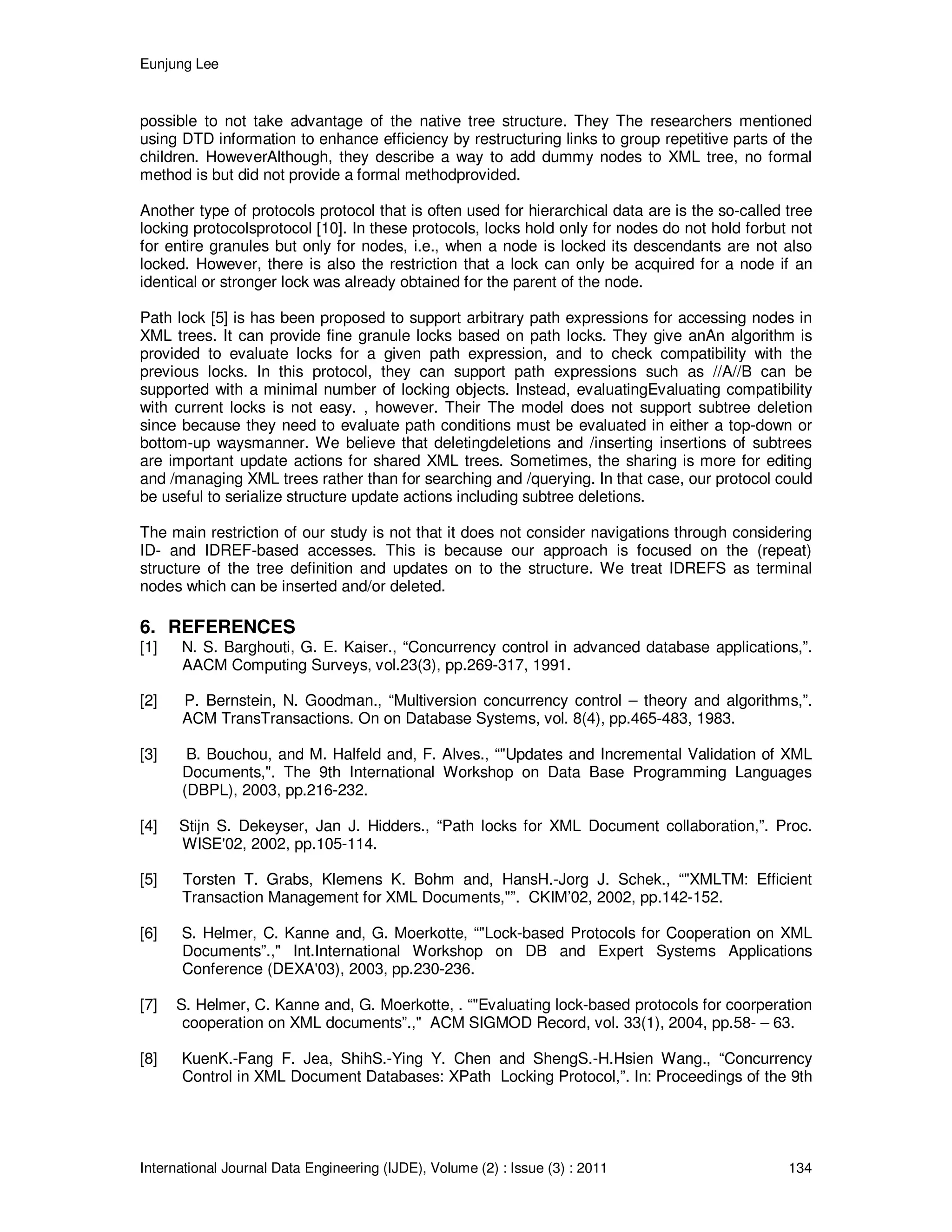 Eunjung Lee
International Journal Data Engineering (IJDE), Volume (2) : Issue (3) : 2011 134
possible to not take advantage of the native tree structure. They The researchers mentioned
using DTD information to enhance efficiency by restructuring links to group repetitive parts of the
children. HoweverAlthough, they describe a way to add dummy nodes to XML tree, no formal
method is but did not provide a formal methodprovided.
Another type of protocols protocol that is often used for hierarchical data are is the so-called tree
locking protocolsprotocol [10]. In these protocols, locks hold only for nodes do not hold forbut not
for entire granules but only for nodes, i.e., when a node is locked its descendants are not also
locked. However, there is also the restriction that a lock can only be acquired for a node if an
identical or stronger lock was already obtained for the parent of the node.
Path lock [5] is has been proposed to support arbitrary path expressions for accessing nodes in
XML trees. It can provide fine granule locks based on path locks. They give anAn algorithm is
provided to evaluate locks for a given path expression, and to check compatibility with the
previous locks. In this protocol, they can support path expressions such as //A//B can be
supported with a minimal number of locking objects. Instead, evaluatingEvaluating compatibility
with current locks is not easy. , however. Their The model does not support subtree deletion
since because they need to evaluate path conditions must be evaluated in either a top-down or
bottom-up waysmanner. We believe that deletingdeletions and /inserting insertions of subtrees
are important update actions for shared XML trees. Sometimes, the sharing is more for editing
and /managing XML trees rather than for searching and /querying. In that case, our protocol could
be useful to serialize structure update actions including subtree deletions.
The main restriction of our study is not that it does not consider navigations through considering
ID- and IDREF-based accesses. This is because our approach is focused on the (repeat)
structure of the tree definition and updates on to the structure. We treat IDREFS as terminal
nodes which can be inserted and/or deleted.
6. REFERENCES
[1] N. S. Barghouti, G. E. Kaiser., “Concurrency control in advanced database applications,”.
AACM Computing Surveys, vol.23(3), pp.269-317, 1991.
[2] P. Bernstein, N. Goodman., “Multiversion concurrency control – theory and algorithms,”.
ACM TransTransactions. On on Database Systems, vol. 8(4), pp.465-483, 1983.
[3] B. Bouchou, and M. Halfeld and, F. Alves., “"Updates and Incremental Validation of XML
Documents,". The 9th International Workshop on Data Base Programming Languages
(DBPL), 2003, pp.216-232.
[4] Stijn S. Dekeyser, Jan J. Hidders., “Path locks for XML Document collaboration,”. Proc.
WISE'02, 2002, pp.105-114.
[5] Torsten T. Grabs, Klemens K. Bohm and, HansH.-Jorg J. Schek., “"XMLTM: Efficient
Transaction Management for XML Documents,"”. CKIM’02, 2002, pp.142-152.
[6] S. Helmer, C. Kanne and, G. Moerkotte, “"Lock-based Protocols for Cooperation on XML
Documents”.," Int.International Workshop on DB and Expert Systems Applications
Conference (DEXA'03), 2003, pp.230-236.
[7] S. Helmer, C. Kanne and, G. Moerkotte, . “"Evaluating lock-based protocols for coorperation
cooperation on XML documents”.," ACM SIGMOD Record, vol. 33(1), 2004, pp.58- – 63.
[8] KuenK.-Fang F. Jea, ShihS.-Ying Y. Chen and ShengS.-H.Hsien Wang., “Concurrency
Control in XML Document Databases: XPath Locking Protocol,”. In: Proceedings of the 9th
 