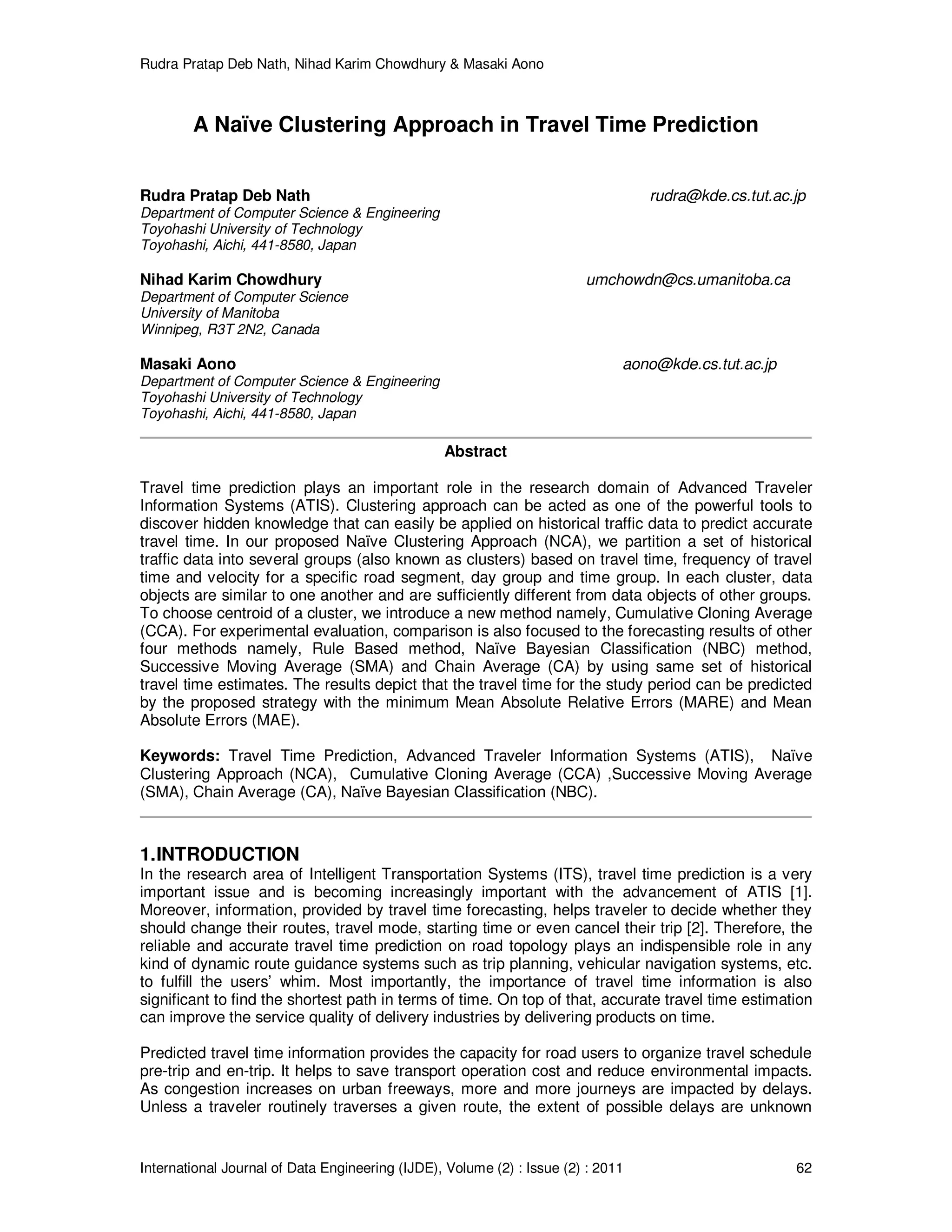 Rudra Pratap Deb Nath, Nihad Karim Chowdhury & Masaki Aono
International Journal of Data Engineering (IJDE), Volume (2) : Issue (2) : 2011 62
A Naïve Clustering Approach in Travel Time Prediction
Rudra Pratap Deb Nath rudra@kde.cs.tut.ac.jp
Department of Computer Science & Engineering
Toyohashi University of Technology
Toyohashi, Aichi, 441-8580, Japan
Nihad Karim Chowdhury umchowdn@cs.umanitoba.ca
Department of Computer Science
University of Manitoba
Winnipeg, R3T 2N2, Canada
Masaki Aono aono@kde.cs.tut.ac.jp
Department of Computer Science & Engineering
Toyohashi University of Technology
Toyohashi, Aichi, 441-8580, Japan
Abstract
Travel time prediction plays an important role in the research domain of Advanced Traveler
Information Systems (ATIS). Clustering approach can be acted as one of the powerful tools to
discover hidden knowledge that can easily be applied on historical traffic data to predict accurate
travel time. In our proposed Naïve Clustering Approach (NCA), we partition a set of historical
traffic data into several groups (also known as clusters) based on travel time, frequency of travel
time and velocity for a specific road segment, day group and time group. In each cluster, data
objects are similar to one another and are sufficiently different from data objects of other groups.
To choose centroid of a cluster, we introduce a new method namely, Cumulative Cloning Average
(CCA). For experimental evaluation, comparison is also focused to the forecasting results of other
four methods namely, Rule Based method, Naïve Bayesian Classification (NBC) method,
Successive Moving Average (SMA) and Chain Average (CA) by using same set of historical
travel time estimates. The results depict that the travel time for the study period can be predicted
by the proposed strategy with the minimum Mean Absolute Relative Errors (MARE) and Mean
Absolute Errors (MAE).
Keywords: Travel Time Prediction, Advanced Traveler Information Systems (ATIS), Naïve
Clustering Approach (NCA), Cumulative Cloning Average (CCA) ,Successive Moving Average
(SMA), Chain Average (CA), Naïve Bayesian Classification (NBC).
1.INTRODUCTION
In the research area of Intelligent Transportation Systems (ITS), travel time prediction is a very
important issue and is becoming increasingly important with the advancement of ATIS [1].
Moreover, information, provided by travel time forecasting, helps traveler to decide whether they
should change their routes, travel mode, starting time or even cancel their trip [2]. Therefore, the
reliable and accurate travel time prediction on road topology plays an indispensible role in any
kind of dynamic route guidance systems such as trip planning, vehicular navigation systems, etc.
to fulfill the users’ whim. Most importantly, the importance of travel time information is also
significant to find the shortest path in terms of time. On top of that, accurate travel time estimation
can improve the service quality of delivery industries by delivering products on time.
Predicted travel time information provides the capacity for road users to organize travel schedule
pre-trip and en-trip. It helps to save transport operation cost and reduce environmental impacts.
As congestion increases on urban freeways, more and more journeys are impacted by delays.
Unless a traveler routinely traverses a given route, the extent of possible delays are unknown
 