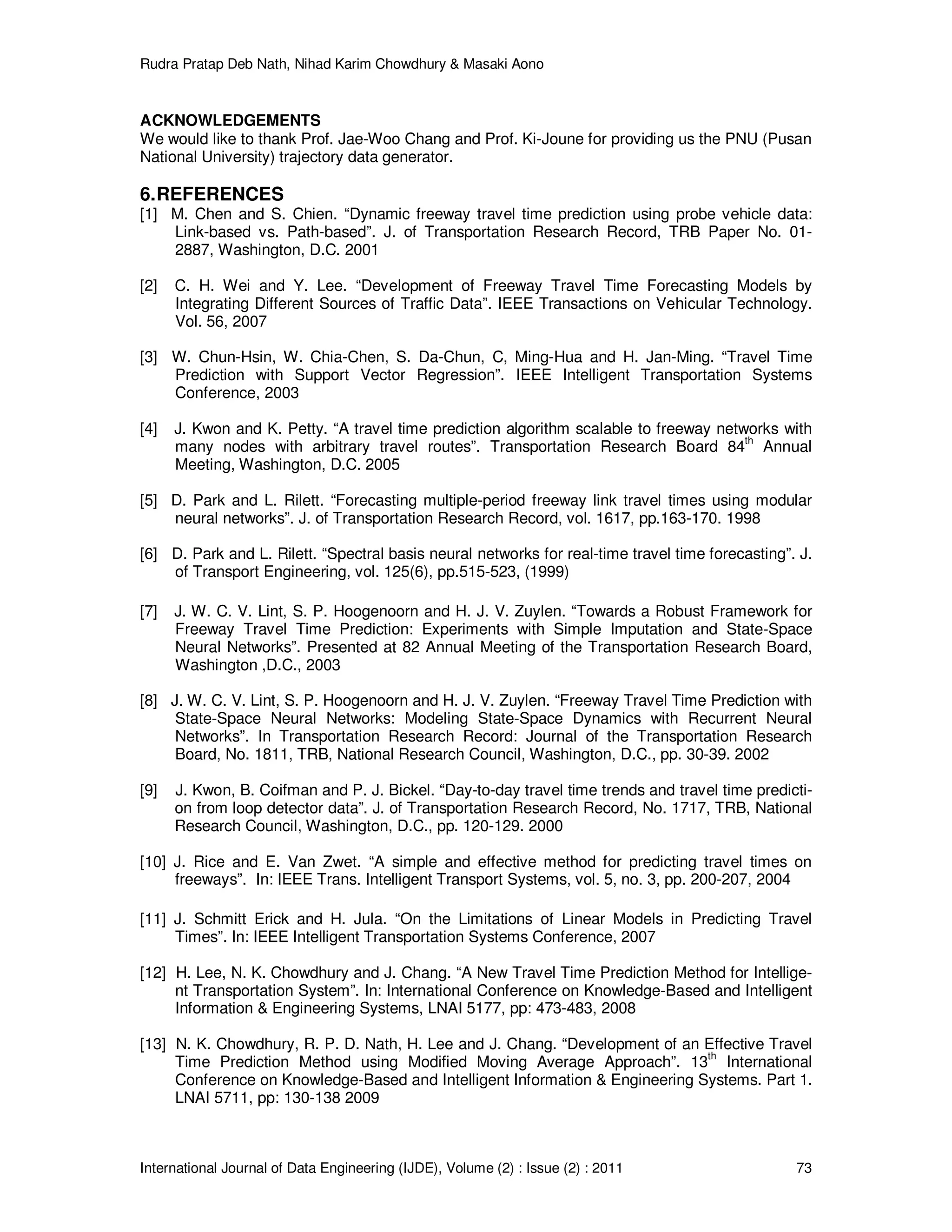 Rudra Pratap Deb Nath, Nihad Karim Chowdhury & Masaki Aono
International Journal of Data Engineering (IJDE), Volume (2) : Issue (2) : 2011 73
ACKNOWLEDGEMENTS
We would like to thank Prof. Jae-Woo Chang and Prof. Ki-Joune for providing us the PNU (Pusan
National University) trajectory data generator.
6.REFERENCES
[1] M. Chen and S. Chien. “Dynamic freeway travel time prediction using probe vehicle data:
Link-based vs. Path-based”. J. of Transportation Research Record, TRB Paper No. 01-
2887, Washington, D.C. 2001
[2] C. H. Wei and Y. Lee. “Development of Freeway Travel Time Forecasting Models by
Integrating Different Sources of Traffic Data”. IEEE Transactions on Vehicular Technology.
Vol. 56, 2007
[3] W. Chun-Hsin, W. Chia-Chen, S. Da-Chun, C, Ming-Hua and H. Jan-Ming. “Travel Time
Prediction with Support Vector Regression”. IEEE Intelligent Transportation Systems
Conference, 2003
[4] J. Kwon and K. Petty. “A travel time prediction algorithm scalable to freeway networks with
many nodes with arbitrary travel routes”. Transportation Research Board 84th
Annual
Meeting, Washington, D.C. 2005
[5] D. Park and L. Rilett. “Forecasting multiple-period freeway link travel times using modular
neural networks”. J. of Transportation Research Record, vol. 1617, pp.163-170. 1998
[6] D. Park and L. Rilett. “Spectral basis neural networks for real-time travel time forecasting”. J.
of Transport Engineering, vol. 125(6), pp.515-523, (1999)
[7] J. W. C. V. Lint, S. P. Hoogenoorn and H. J. V. Zuylen. “Towards a Robust Framework for
Freeway Travel Time Prediction: Experiments with Simple Imputation and State-Space
Neural Networks”. Presented at 82 Annual Meeting of the Transportation Research Board,
Washington ,D.C., 2003
[8] J. W. C. V. Lint, S. P. Hoogenoorn and H. J. V. Zuylen. “Freeway Travel Time Prediction with
State-Space Neural Networks: Modeling State-Space Dynamics with Recurrent Neural
Networks”. In Transportation Research Record: Journal of the Transportation Research
Board, No. 1811, TRB, National Research Council, Washington, D.C., pp. 30-39. 2002
[9] J. Kwon, B. Coifman and P. J. Bickel. “Day-to-day travel time trends and travel time predicti-
on from loop detector data”. J. of Transportation Research Record, No. 1717, TRB, National
Research Council, Washington, D.C., pp. 120-129. 2000
[10] J. Rice and E. Van Zwet. “A simple and effective method for predicting travel times on
freeways”. In: IEEE Trans. Intelligent Transport Systems, vol. 5, no. 3, pp. 200-207, 2004
[11] J. Schmitt Erick and H. Jula. “On the Limitations of Linear Models in Predicting Travel
Times”. In: IEEE Intelligent Transportation Systems Conference, 2007
[12] H. Lee, N. K. Chowdhury and J. Chang. “A New Travel Time Prediction Method for Intellige-
nt Transportation System”. In: International Conference on Knowledge-Based and Intelligent
Information & Engineering Systems, LNAI 5177, pp: 473-483, 2008
[13] N. K. Chowdhury, R. P. D. Nath, H. Lee and J. Chang. “Development of an Effective Travel
Time Prediction Method using Modified Moving Average Approach”. 13th
International
Conference on Knowledge-Based and Intelligent Information & Engineering Systems. Part 1.
LNAI 5711, pp: 130-138 2009
 