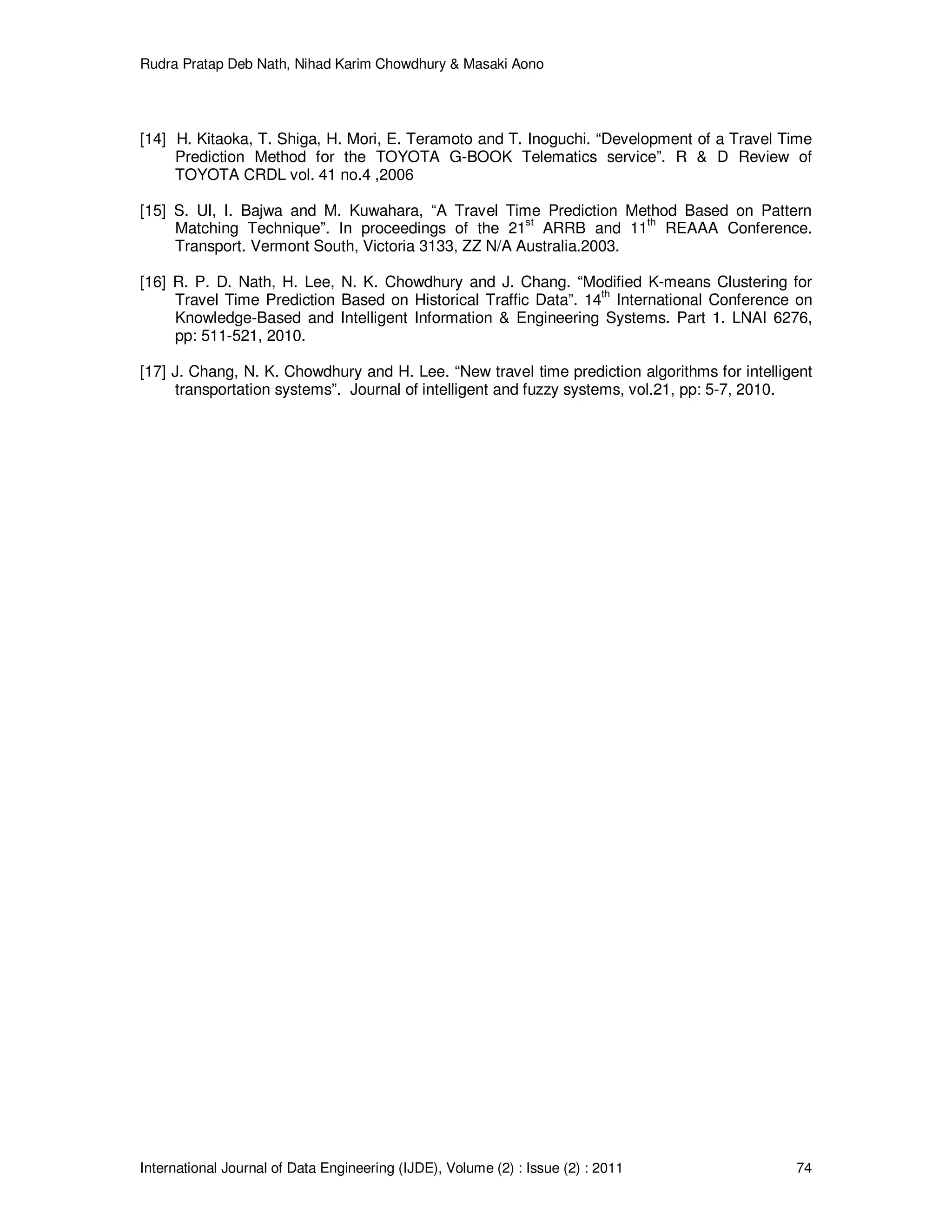 Rudra Pratap Deb Nath, Nihad Karim Chowdhury & Masaki Aono
International Journal of Data Engineering (IJDE), Volume (2) : Issue (2) : 2011 74
[14] H. Kitaoka, T. Shiga, H. Mori, E. Teramoto and T. Inoguchi. “Development of a Travel Time
Prediction Method for the TOYOTA G-BOOK Telematics service”. R & D Review of
TOYOTA CRDL vol. 41 no.4 ,2006
[15] S. UI, I. Bajwa and M. Kuwahara, “A Travel Time Prediction Method Based on Pattern
Matching Technique”. In proceedings of the 21
st
ARRB and 11
th
REAAA Conference.
Transport. Vermont South, Victoria 3133, ZZ N/A Australia.2003.
[16] R. P. D. Nath, H. Lee, N. K. Chowdhury and J. Chang. “Modified K-means Clustering for
Travel Time Prediction Based on Historical Traffic Data”. 14th
International Conference on
Knowledge-Based and Intelligent Information & Engineering Systems. Part 1. LNAI 6276,
pp: 511-521, 2010.
[17] J. Chang, N. K. Chowdhury and H. Lee. “New travel time prediction algorithms for intelligent
transportation systems”. Journal of intelligent and fuzzy systems, vol.21, pp: 5-7, 2010.
 