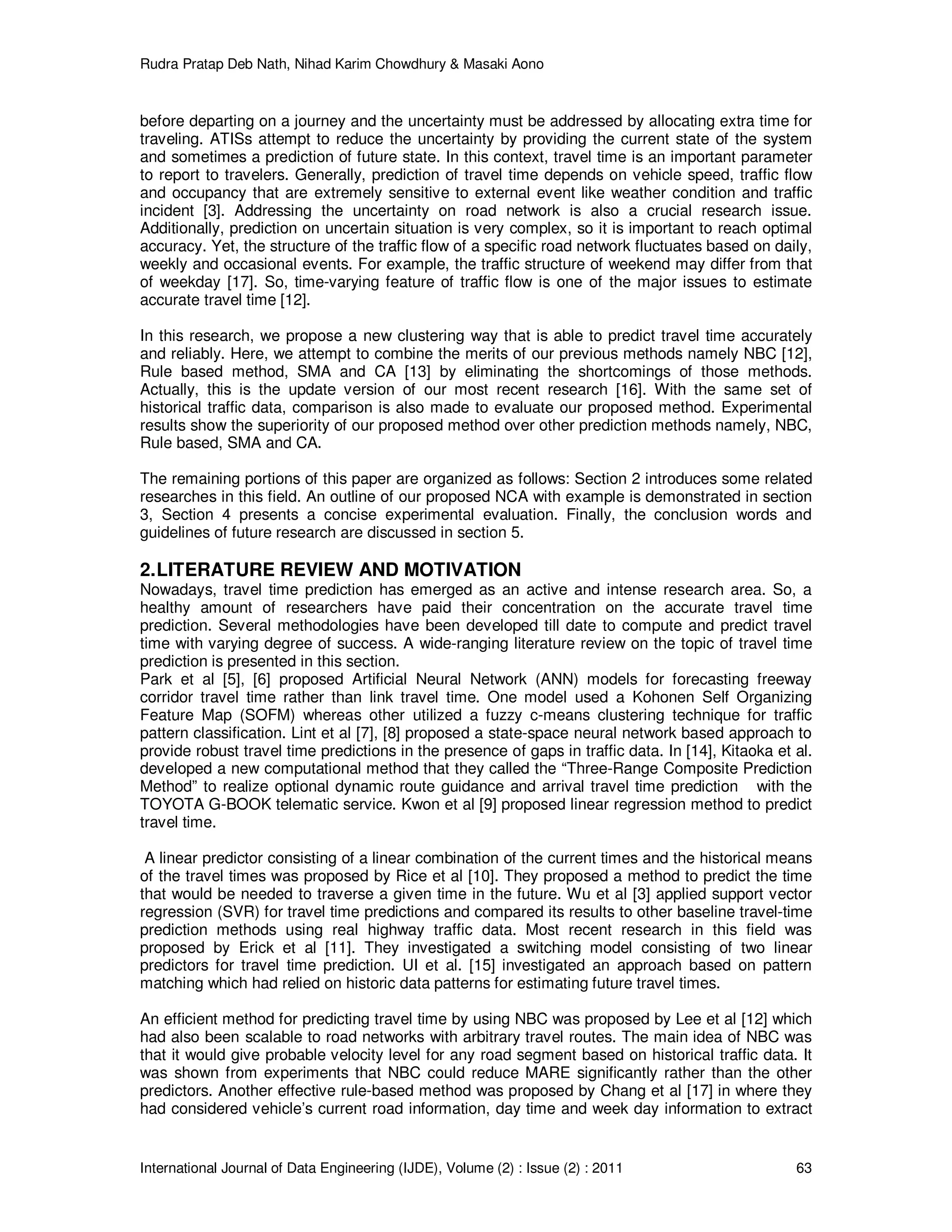 Rudra Pratap Deb Nath, Nihad Karim Chowdhury & Masaki Aono
International Journal of Data Engineering (IJDE), Volume (2) : Issue (2) : 2011 63
before departing on a journey and the uncertainty must be addressed by allocating extra time for
traveling. ATISs attempt to reduce the uncertainty by providing the current state of the system
and sometimes a prediction of future state. In this context, travel time is an important parameter
to report to travelers. Generally, prediction of travel time depends on vehicle speed, traffic flow
and occupancy that are extremely sensitive to external event like weather condition and traffic
incident [3]. Addressing the uncertainty on road network is also a crucial research issue.
Additionally, prediction on uncertain situation is very complex, so it is important to reach optimal
accuracy. Yet, the structure of the traffic flow of a specific road network fluctuates based on daily,
weekly and occasional events. For example, the traffic structure of weekend may differ from that
of weekday [17]. So, time-varying feature of traffic flow is one of the major issues to estimate
accurate travel time [12].
In this research, we propose a new clustering way that is able to predict travel time accurately
and reliably. Here, we attempt to combine the merits of our previous methods namely NBC [12],
Rule based method, SMA and CA [13] by eliminating the shortcomings of those methods.
Actually, this is the update version of our most recent research [16]. With the same set of
historical traffic data, comparison is also made to evaluate our proposed method. Experimental
results show the superiority of our proposed method over other prediction methods namely, NBC,
Rule based, SMA and CA.
The remaining portions of this paper are organized as follows: Section 2 introduces some related
researches in this field. An outline of our proposed NCA with example is demonstrated in section
3, Section 4 presents a concise experimental evaluation. Finally, the conclusion words and
guidelines of future research are discussed in section 5.
2.LITERATURE REVIEW AND MOTIVATION
Nowadays, travel time prediction has emerged as an active and intense research area. So, a
healthy amount of researchers have paid their concentration on the accurate travel time
prediction. Several methodologies have been developed till date to compute and predict travel
time with varying degree of success. A wide-ranging literature review on the topic of travel time
prediction is presented in this section.
Park et al [5], [6] proposed Artificial Neural Network (ANN) models for forecasting freeway
corridor travel time rather than link travel time. One model used a Kohonen Self Organizing
Feature Map (SOFM) whereas other utilized a fuzzy c-means clustering technique for traffic
pattern classification. Lint et al [7], [8] proposed a state-space neural network based approach to
provide robust travel time predictions in the presence of gaps in traffic data. In [14], Kitaoka et al.
developed a new computational method that they called the “Three-Range Composite Prediction
Method” to realize optional dynamic route guidance and arrival travel time prediction with the
TOYOTA G-BOOK telematic service. Kwon et al [9] proposed linear regression method to predict
travel time.
A linear predictor consisting of a linear combination of the current times and the historical means
of the travel times was proposed by Rice et al [10]. They proposed a method to predict the time
that would be needed to traverse a given time in the future. Wu et al [3] applied support vector
regression (SVR) for travel time predictions and compared its results to other baseline travel-time
prediction methods using real highway traffic data. Most recent research in this field was
proposed by Erick et al [11]. They investigated a switching model consisting of two linear
predictors for travel time prediction. UI et al. [15] investigated an approach based on pattern
matching which had relied on historic data patterns for estimating future travel times.
An efficient method for predicting travel time by using NBC was proposed by Lee et al [12] which
had also been scalable to road networks with arbitrary travel routes. The main idea of NBC was
that it would give probable velocity level for any road segment based on historical traffic data. It
was shown from experiments that NBC could reduce MARE significantly rather than the other
predictors. Another effective rule-based method was proposed by Chang et al [17] in where they
had considered vehicle’s current road information, day time and week day information to extract
 