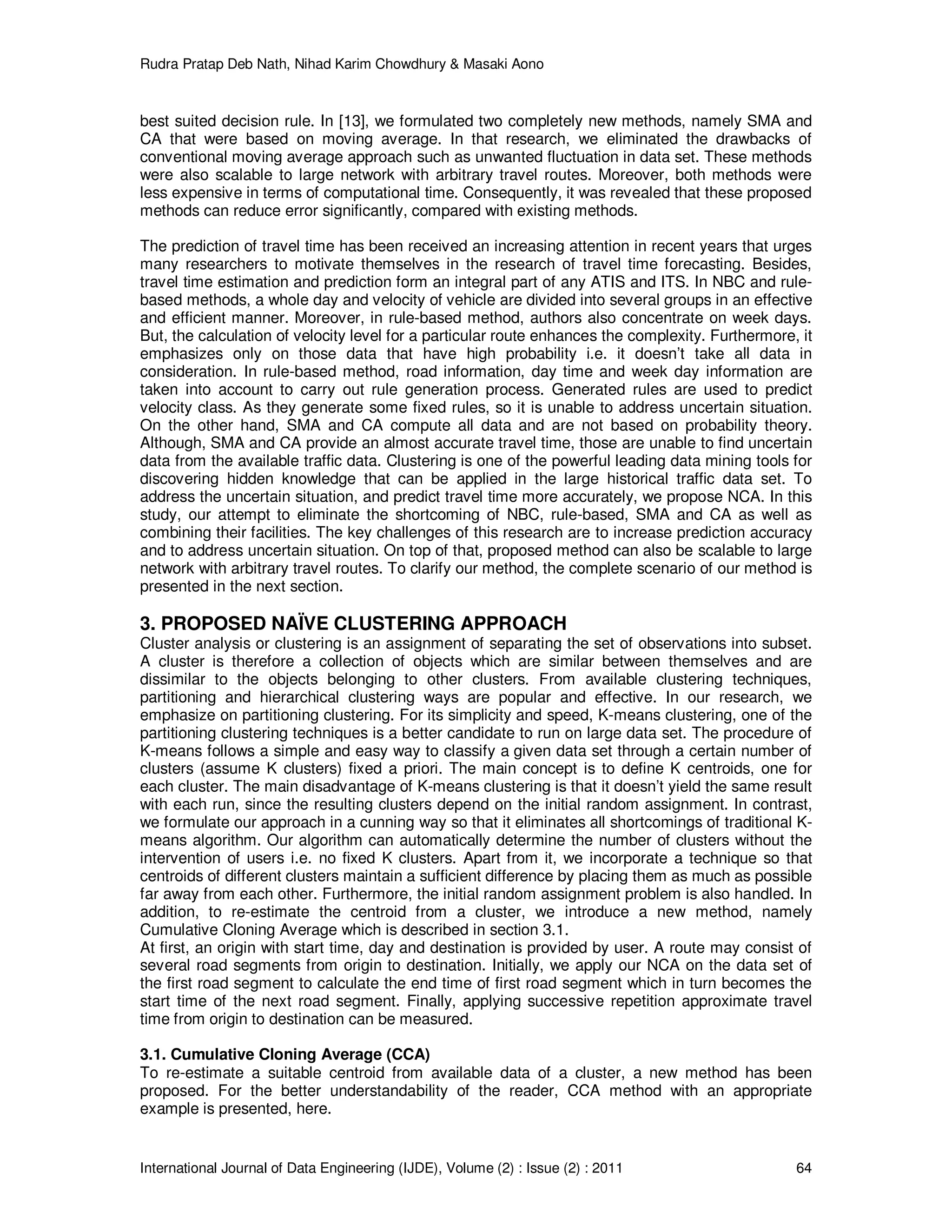 Rudra Pratap Deb Nath, Nihad Karim Chowdhury & Masaki Aono
International Journal of Data Engineering (IJDE), Volume (2) : Issue (2) : 2011 64
best suited decision rule. In [13], we formulated two completely new methods, namely SMA and
CA that were based on moving average. In that research, we eliminated the drawbacks of
conventional moving average approach such as unwanted fluctuation in data set. These methods
were also scalable to large network with arbitrary travel routes. Moreover, both methods were
less expensive in terms of computational time. Consequently, it was revealed that these proposed
methods can reduce error significantly, compared with existing methods.
The prediction of travel time has been received an increasing attention in recent years that urges
many researchers to motivate themselves in the research of travel time forecasting. Besides,
travel time estimation and prediction form an integral part of any ATIS and ITS. In NBC and rule-
based methods, a whole day and velocity of vehicle are divided into several groups in an effective
and efficient manner. Moreover, in rule-based method, authors also concentrate on week days.
But, the calculation of velocity level for a particular route enhances the complexity. Furthermore, it
emphasizes only on those data that have high probability i.e. it doesn’t take all data in
consideration. In rule-based method, road information, day time and week day information are
taken into account to carry out rule generation process. Generated rules are used to predict
velocity class. As they generate some fixed rules, so it is unable to address uncertain situation.
On the other hand, SMA and CA compute all data and are not based on probability theory.
Although, SMA and CA provide an almost accurate travel time, those are unable to find uncertain
data from the available traffic data. Clustering is one of the powerful leading data mining tools for
discovering hidden knowledge that can be applied in the large historical traffic data set. To
address the uncertain situation, and predict travel time more accurately, we propose NCA. In this
study, our attempt to eliminate the shortcoming of NBC, rule-based, SMA and CA as well as
combining their facilities. The key challenges of this research are to increase prediction accuracy
and to address uncertain situation. On top of that, proposed method can also be scalable to large
network with arbitrary travel routes. To clarify our method, the complete scenario of our method is
presented in the next section.
3. PROPOSED NAÏVE CLUSTERING APPROACH
Cluster analysis or clustering is an assignment of separating the set of observations into subset.
A cluster is therefore a collection of objects which are similar between themselves and are
dissimilar to the objects belonging to other clusters. From available clustering techniques,
partitioning and hierarchical clustering ways are popular and effective. In our research, we
emphasize on partitioning clustering. For its simplicity and speed, K-means clustering, one of the
partitioning clustering techniques is a better candidate to run on large data set. The procedure of
K-means follows a simple and easy way to classify a given data set through a certain number of
clusters (assume K clusters) fixed a priori. The main concept is to define K centroids, one for
each cluster. The main disadvantage of K-means clustering is that it doesn’t yield the same result
with each run, since the resulting clusters depend on the initial random assignment. In contrast,
we formulate our approach in a cunning way so that it eliminates all shortcomings of traditional K-
means algorithm. Our algorithm can automatically determine the number of clusters without the
intervention of users i.e. no fixed K clusters. Apart from it, we incorporate a technique so that
centroids of different clusters maintain a sufficient difference by placing them as much as possible
far away from each other. Furthermore, the initial random assignment problem is also handled. In
addition, to re-estimate the centroid from a cluster, we introduce a new method, namely
Cumulative Cloning Average which is described in section 3.1.
At first, an origin with start time, day and destination is provided by user. A route may consist of
several road segments from origin to destination. Initially, we apply our NCA on the data set of
the first road segment to calculate the end time of first road segment which in turn becomes the
start time of the next road segment. Finally, applying successive repetition approximate travel
time from origin to destination can be measured.
3.1. Cumulative Cloning Average (CCA)
To re-estimate a suitable centroid from available data of a cluster, a new method has been
proposed. For the better understandability of the reader, CCA method with an appropriate
example is presented, here.
 