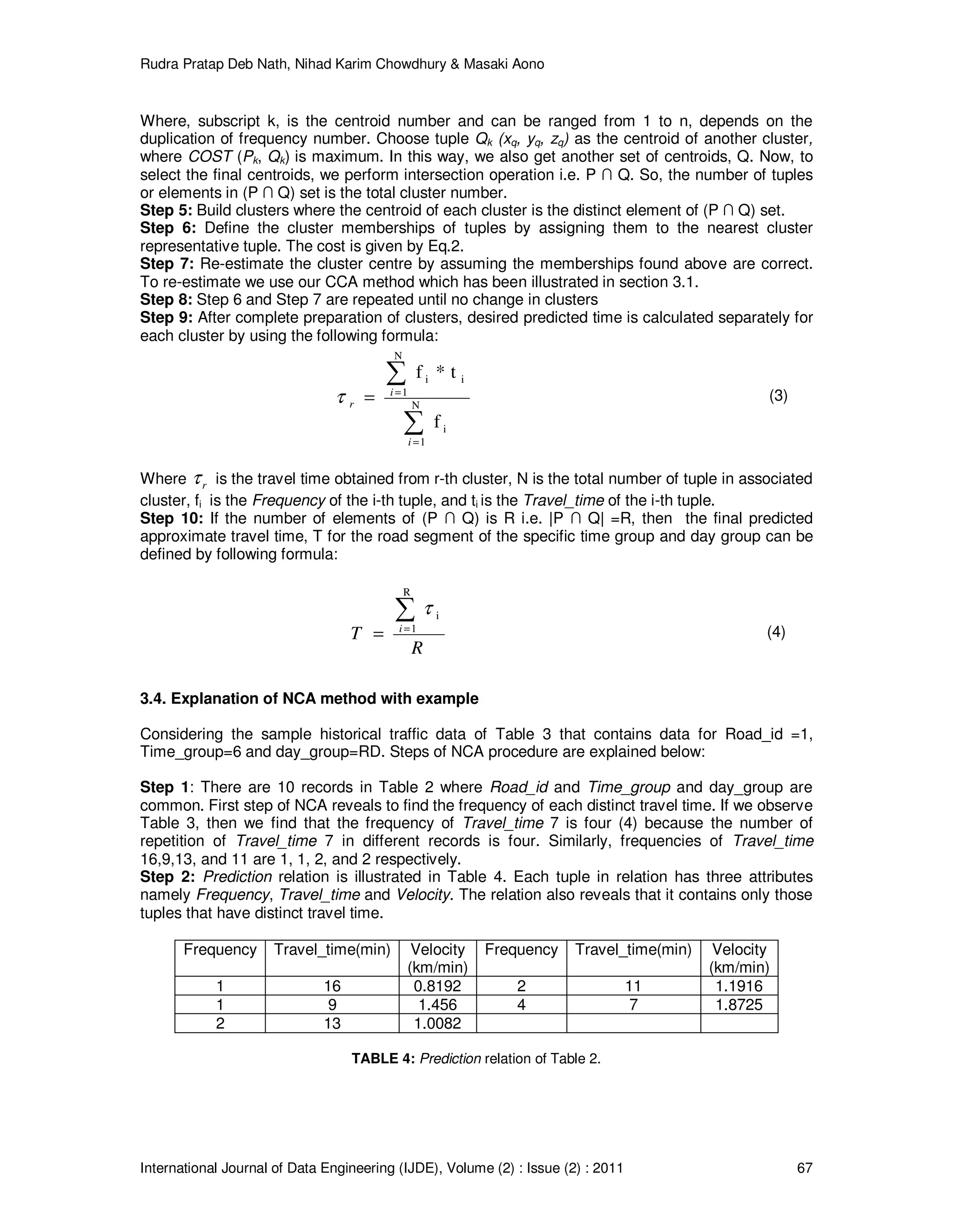 Rudra Pratap Deb Nath, Nihad Karim Chowdhury & Masaki Aono
International Journal of Data Engineering (IJDE), Volume (2) : Issue (2) : 2011 67
Where, subscript k, is the centroid number and can be ranged from 1 to n, depends on the
duplication of frequency number. Choose tuple Qk (xq, yq, zq) as the centroid of another cluster,
where COST (Pk, Qk) is maximum. In this way, we also get another set of centroids, Q. Now, to
select the final centroids, we perform intersection operation i.e. P ∩ Q. So, the number of tuples
or elements in (P ∩ Q) set is the total cluster number.
Step 5: Build clusters where the centroid of each cluster is the distinct element of (P ∩ Q) set.
Step 6: Define the cluster memberships of tuples by assigning them to the nearest cluster
representative tuple. The cost is given by Eq.2.
Step 7: Re-estimate the cluster centre by assuming the memberships found above are correct.
To re-estimate we use our CCA method which has been illustrated in section 3.1.
Step 8: Step 6 and Step 7 are repeated until no change in clusters
Step 9: After complete preparation of clusters, desired predicted time is calculated separately for
each cluster by using the following formula:
∑
∑
=
=
= N
1
i
N
1
ii
f
t*f
i
i
rτ (3)
Where rτ is the travel time obtained from r-th cluster, N is the total number of tuple in associated
cluster, fi is the Frequency of the i-th tuple, and ti is the Travel_time of the i-th tuple.
Step 10: If the number of elements of (P ∩ Q) is R i.e. |P ∩ Q| =R, then the final predicted
approximate travel time, T for the road segment of the specific time group and day group can be
defined by following formula:
R
T i
∑=
=
R
1
iτ
(4)
3.4. Explanation of NCA method with example
Considering the sample historical traffic data of Table 3 that contains data for Road_id =1,
Time_group=6 and day_group=RD. Steps of NCA procedure are explained below:
Step 1: There are 10 records in Table 2 where Road_id and Time_group and day_group are
common. First step of NCA reveals to find the frequency of each distinct travel time. If we observe
Table 3, then we find that the frequency of Travel_time 7 is four (4) because the number of
repetition of Travel_time 7 in different records is four. Similarly, frequencies of Travel_time
16,9,13, and 11 are 1, 1, 2, and 2 respectively.
Step 2: Prediction relation is illustrated in Table 4. Each tuple in relation has three attributes
namely Frequency, Travel_time and Velocity. The relation also reveals that it contains only those
tuples that have distinct travel time.
Frequency Travel_time(min) Velocity
(km/min)
Frequency Travel_time(min) Velocity
(km/min)
1 16 0.8192 2 11 1.1916
1 9 1.456 4 7 1.8725
2 13 1.0082
TABLE 4: Prediction relation of Table 2.
 