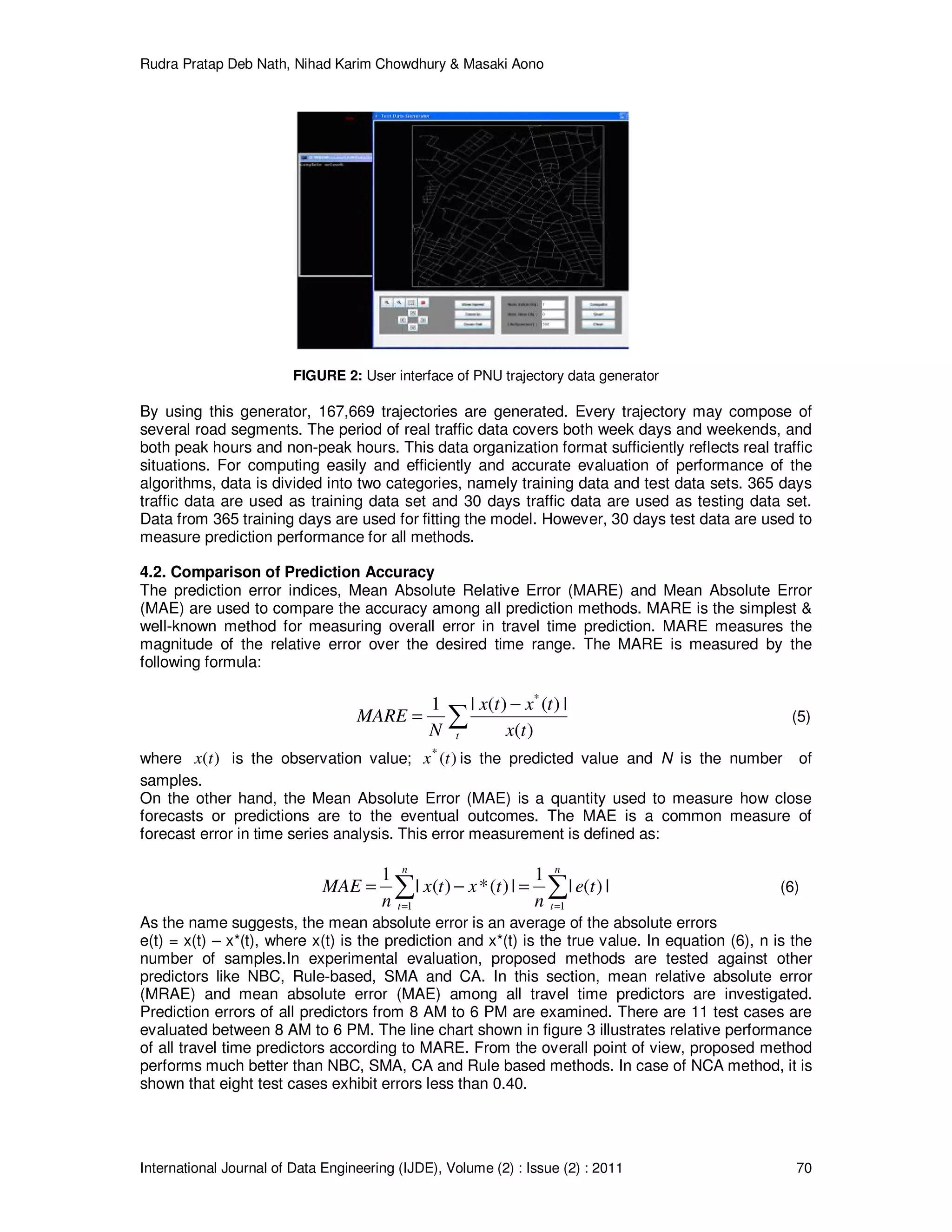 Rudra Pratap Deb Nath, Nihad Karim Chowdhury & Masaki Aono
International Journal of Data Engineering (IJDE), Volume (2) : Issue (2) : 2011 70
FIGURE 2: User interface of PNU trajectory data generator
By using this generator, 167,669 trajectories are generated. Every trajectory may compose of
several road segments. The period of real traffic data covers both week days and weekends, and
both peak hours and non-peak hours. This data organization format sufficiently reflects real traffic
situations. For computing easily and efficiently and accurate evaluation of performance of the
algorithms, data is divided into two categories, namely training data and test data sets. 365 days
traffic data are used as training data set and 30 days traffic data are used as testing data set.
Data from 365 training days are used for fitting the model. However, 30 days test data are used to
measure prediction performance for all methods.
4.2. Comparison of Prediction Accuracy
The prediction error indices, Mean Absolute Relative Error (MARE) and Mean Absolute Error
(MAE) are used to compare the accuracy among all prediction methods. MARE is the simplest &
well-known method for measuring overall error in travel time prediction. MARE measures the
magnitude of the relative error over the desired time range. The MARE is measured by the
following formula:
∑
−
=
t tx
txtx
N
MARE
)(
|)()(|1 *
(5)
where )(tx is the observation value; )(*
tx is the predicted value and N is the number of
samples.
On the other hand, the Mean Absolute Error (MAE) is a quantity used to measure how close
forecasts or predictions are to the eventual outcomes. The MAE is a common measure of
forecast error in time series analysis. This error measurement is defined as:
∑∑ ==
=−=
n
t
n
t
te
n
txtx
n
MAE
11
|)(|
1
|)(*)(|
1
(6)
As the name suggests, the mean absolute error is an average of the absolute errors
e(t) = x(t) – x*(t), where x(t) is the prediction and x*(t) is the true value. In equation (6), n is the
number of samples.In experimental evaluation, proposed methods are tested against other
predictors like NBC, Rule-based, SMA and CA. In this section, mean relative absolute error
(MRAE) and mean absolute error (MAE) among all travel time predictors are investigated.
Prediction errors of all predictors from 8 AM to 6 PM are examined. There are 11 test cases are
evaluated between 8 AM to 6 PM. The line chart shown in figure 3 illustrates relative performance
of all travel time predictors according to MARE. From the overall point of view, proposed method
performs much better than NBC, SMA, CA and Rule based methods. In case of NCA method, it is
shown that eight test cases exhibit errors less than 0.40.
 