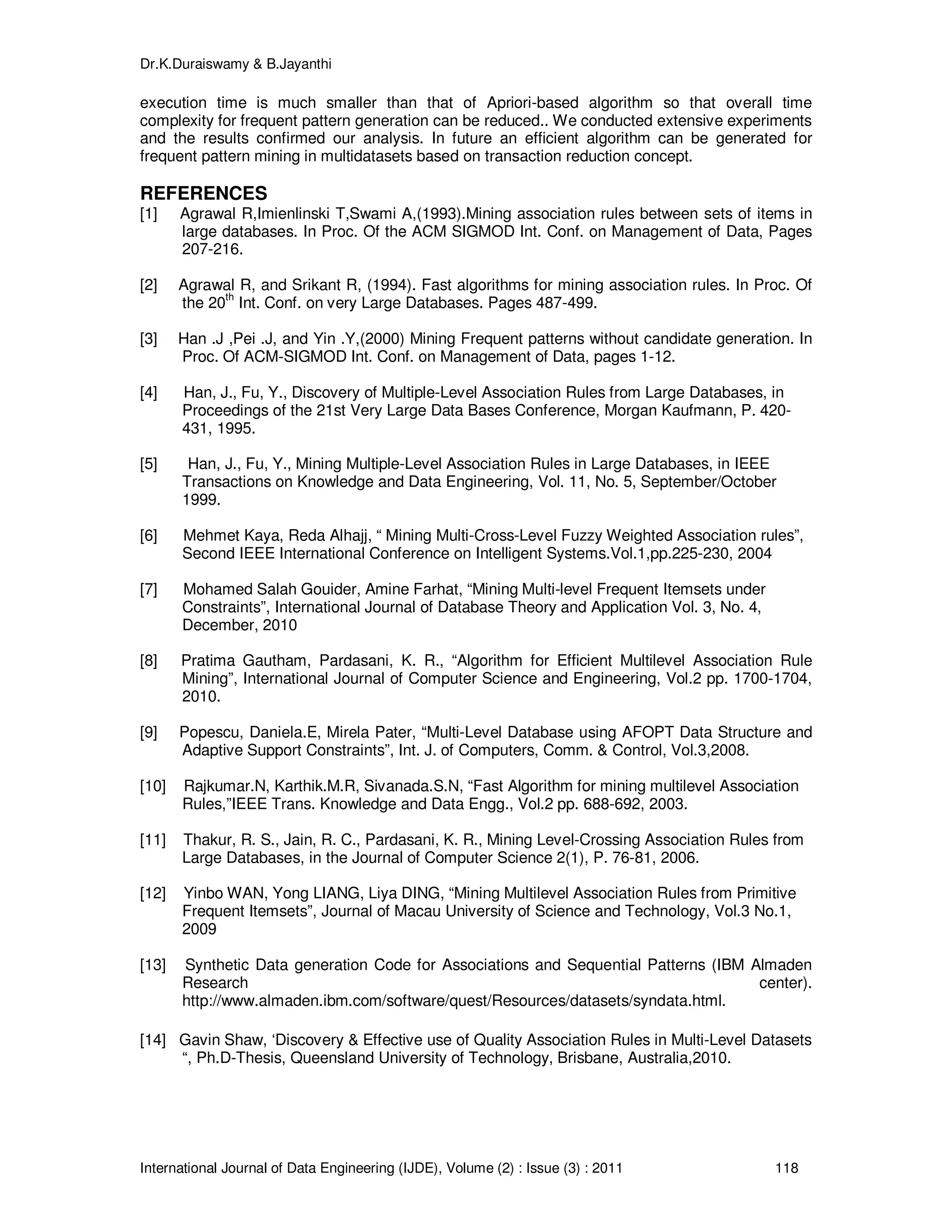 Dr.K.Duraiswamy & B.Jayanthi
International Journal of Data Engineering (IJDE), Volume (2) : Issue (3) : 2011 118
execution time is much smaller than that of Apriori-based algorithm so that overall time
complexity for frequent pattern generation can be reduced.. We conducted extensive experiments
and the results confirmed our analysis. In future an efficient algorithm can be generated for
frequent pattern mining in multidatasets based on transaction reduction concept.
REFERENCES
[1] Agrawal R,Imienlinski T,Swami A,(1993).Mining association rules between sets of items in
large databases. In Proc. Of the ACM SIGMOD Int. Conf. on Management of Data, Pages
207-216.
[2] Agrawal R, and Srikant R, (1994). Fast algorithms for mining association rules. In Proc. Of
the 20th
Int. Conf. on very Large Databases. Pages 487-499.
[3] Han .J ,Pei .J, and Yin .Y,(2000) Mining Frequent patterns without candidate generation. In
Proc. Of ACM-SIGMOD Int. Conf. on Management of Data, pages 1-12.
[4] Han, J., Fu, Y., Discovery of Multiple-Level Association Rules from Large Databases, in
Proceedings of the 21st Very Large Data Bases Conference, Morgan Kaufmann, P. 420-
431, 1995.
[5] Han, J., Fu, Y., Mining Multiple-Level Association Rules in Large Databases, in IEEE
Transactions on Knowledge and Data Engineering, Vol. 11, No. 5, September/October
1999.
[6] Mehmet Kaya, Reda Alhajj, “ Mining Multi-Cross-Level Fuzzy Weighted Association rules”,
Second IEEE International Conference on Intelligent Systems.Vol.1,pp.225-230, 2004
[7] Mohamed Salah Gouider, Amine Farhat, “Mining Multi-level Frequent Itemsets under
Constraints”, International Journal of Database Theory and Application Vol. 3, No. 4,
December, 2010
[8] Pratima Gautham, Pardasani, K. R., “Algorithm for Efficient Multilevel Association Rule
Mining”, International Journal of Computer Science and Engineering, Vol.2 pp. 1700-1704,
2010.
[9] Popescu, Daniela.E, Mirela Pater, “Multi-Level Database using AFOPT Data Structure and
Adaptive Support Constraints”, Int. J. of Computers, Comm. & Control, Vol.3,2008.
[10] Rajkumar.N, Karthik.M.R, Sivanada.S.N, “Fast Algorithm for mining multilevel Association
Rules,”IEEE Trans. Knowledge and Data Engg., Vol.2 pp. 688-692, 2003.
[11] Thakur, R. S., Jain, R. C., Pardasani, K. R., Mining Level-Crossing Association Rules from
Large Databases, in the Journal of Computer Science 2(1), P. 76-81, 2006.
[12] Yinbo WAN, Yong LIANG, Liya DING, “Mining Multilevel Association Rules from Primitive
Frequent Itemsets”, Journal of Macau University of Science and Technology, Vol.3 No.1,
2009
[13] Synthetic Data generation Code for Associations and Sequential Patterns (IBM Almaden
Research center).
http://www.almaden.ibm.com/software/quest/Resources/datasets/syndata.html.
[14] Gavin Shaw, ‘Discovery & Effective use of Quality Association Rules in Multi-Level Datasets
“, Ph.D-Thesis, Queensland University of Technology, Brisbane, Australia,2010.
 
