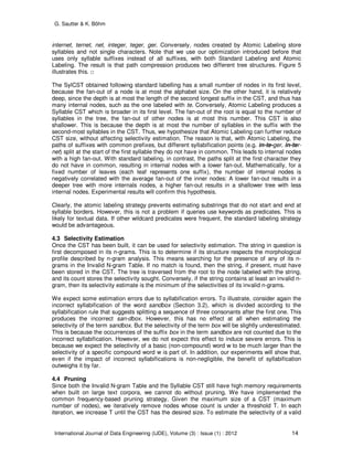 G. Sautter & K. Böhm
International Journal of Data Engineering (IJDE), Volume (3) : Issue (1) : 2012 14
internet, ternet, net, integer, teger, ger. Conversely, nodes created by Atomic Labeling store
syllables and not single characters. Note that we use our optimization introduced before that
uses only syllable suffixes instead of all suffixes, with both Standard Labeling and Atomic
Labeling. The result is that path compression produces two different tree structures. Figure 5
illustrates this. □
The SylCST obtained following standard labelling has a small number of nodes in its first level,
because the fan-out of a node is at most the alphabet size. On the other hand, it is relatively
deep, since the depth is at most the length of the second longest suffix in the CST, and thus has
many internal nodes, such as the one labeled with te. Conversely, Atomic Labeling produces a
Syllable CST which is broader in its first level. The fan-out of the root is equal to the number of
syllables in the tree, the fan-out of other nodes is at most this number. This CST is also
shallower. This is because the depth is at most the number of syllables in the suffix with the
second-most syllables in the CST. Thus, we hypothesize that Atomic Labeling can further reduce
CST size, without affecting selectivity estimation. The reason is that, with Atomic Labeling, the
paths of suffixes with common prefixes, but different syllabification points (e.g. in-te-ger, in-ter-
net) split at the start of the first syllable they do not have in common. This leads to internal nodes
with a high fan-out. With standard labeling, in contrast, the paths split at the first character they
do not have in common, resulting in internal nodes with a lower fan-out. Mathematically, for a
fixed number of leaves (each leaf represents one suffix), the number of internal nodes is
negatively correlated with the average fan-out of the inner nodes: A lower fan-out results in a
deeper tree with more internals nodes, a higher fan-out results in a shallower tree with less
internal nodes. Experimental results will confirm this hypothesis.
Clearly, the atomic labeling strategy prevents estimating substrings that do not start and end at
syllable borders. However, this is not a problem if queries use keywords as predicates. This is
likely for textual data. If other wildcard predicates were frequent, the standard labeling strategy
would be advantageous.
4.3 Selectivity Estimation
Once the CST has been built, it can be used for selectivity estimation. The string in question is
first decomposed in its n-grams. This is to determine if its structure respects the morphological
profile described by n-gram analysis. This means searching for the presence of any of its n-
grams in the Invalid N-gram Table. If no match is found, then the string, if present, must have
been stored in the CST. The tree is traversed from the root to the node labeled with the string,
and its count stores the selectivity sought. Conversely, if the string contains at least an invalid n-
gram, then its selectivity estimate is the minimum of the selectivities of its invalid n-grams.
We expect some estimation errors due to syllabification errors. To illustrate, consider again the
incorrect syllabification of the word sandbox (Section 3.2), which is divided according to the
syllabification rule that suggests splitting a sequence of three consonants after the first one. This
produces the incorrect san-dbox. However, this has no effect at all when estimating the
selectivity of the term sandbox. But the selectivity of the term box will be slightly underestimated.
This is because the occurrences of the suffix box in the term sandbox are not counted due to the
incorrect syllabification. However, we do not expect this effect to induce severe errors. This is
because we expect the selectivity of a basic (non-compound) word w to be much larger than the
selectivity of a specific compound word w is part of. In addition, our experiments will show that,
even if the impact of incorrect syllabifications is non-negligible, the benefit of syllabification
outweighs it by far.
4.4 Pruning
Since both the Invalid N-gram Table and the Syllable CST still have high memory requirements
when built on large text corpora, we cannot do without pruning. We have implemented the
common frequency-based pruning strategy. Given the maximum size of a CST (maximum
number of nodes), we iteratively remove nodes whose count is under a threshold T. In each
iteration, we increase T until the CST has the desired size. To estimate the selectivity of a valid
 