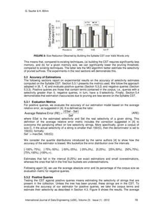 G. Sautter & K. Böhm
International Journal of Data Engineering (IJDE), Volume (3) : Issue (1) : 2012 18
FIGURE 8: Size Reduction Obtained by Building the Syllable CST over Valid Words only
This means that, compared to existing techniques, (a) building the CST requires significantly less
memory, and (b) for a given memory size, we can significantly lower the pruning threshold,
compared to existing techniques. The latter lets the MO algorithm better estimate the selectivity
of pruned suffixes. The experiments in the next sections will demonstrate this.
5.3 Accuracy of Estimations
The following sections report on experimental results on the accuracy of selectivity estimates
computed on the Syllable CST. Section 5.3.1 presents the metrics used. We follow the approach
adopted in [8, 7, 4] and evaluate positive queries (Section 5.3.2) and negative queries (Section
5.3.3). Positive queries are those that contain terms contained in the corpus, i.e., queries with a
selectivity greater than 0, negative queries, in turn, have a 0 selectivity. Finally, Section 5.4
demonstrates that estimation inaccuracies due to pruning are less severe on the Syllable CST.
5.3.1 Evaluation Metrics
For positive queries, we evaluate the accuracy of our estimation model based on the average
relative error, as suggested in [4]. It is defined as the ratio:
Sel'
|SelESel|
(RE)ErrorRelativeAverage
−
= (ARE)
where ESel is the estimated selectivity and Sel the real selectivity of a given string. This
definition of the average relative error metric includes the correction suggested in [4] to
overcome the penalizing effect on low selectivity strings. More specifically, given a corpus of
size C, if the actual selectivity of a string is smaller than 100/|C|, then the denominator is set to
100/|C|, formally:
Sel’ := max(Sel, 100/|C|)
We consider the quartile distributions introduced by the same authors [4] to show how the
accuracy of the estimator is biased. We bucketize the error distribution over the intervals
[-100%,-75%), [-75%,-50%), [-50%,-25%), [-25%,0%), [0,25%), [25%,50%), [50%,75%),
[75%,100%), [100%,∞).
Estimates that fall in the interval [0,25%) are exact estimations and small overestimations,
whereas the ones that fall in the first four buckets are underestimations.
Following again [4], we use the average absolute error and its percentage of the corpus size as
evaluation metric for negative queries.
5.3.2 Positive Queries
Testing the CST against positive queries means estimating the selectivity of strings that are
present in the collection. Unless the tree has been pruned, these strings are in the CST. To
evaluate the accuracy of our estimator for positive queries, we take the corpus terms and
estimate their selectivity as described in Section 4.3. Figure 9 shows the results. The average
 