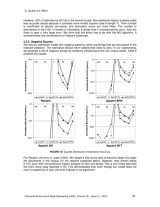 G. Sautter & K. Böhm
International Journal of Data Engineering (IJDE), Volume (3) : Issue (1) : 2012 20
However, 92% of estimations still fall in the central bucket. Non-positional trigram analysis yields
less accurate results because it conflates more invalid trigrams (see Example 7). Their number
is insufficient to identify non-words, and estimation errors are more likely. The number of
estimations in the [100, ∞) bucket is interesting: It shows that if overestimations occur, they are
likely to bear a very large error. We think that this effect has to do with the MO algorithm. It
overestimates rare combinations of frequent substrings.
5.3.3 Negative Queries
We test our estimation model with negative patterns, which are strings that are not present in the
indexed collection. The estimation should return selectivities close to zero. In our experiments,
we generate a set of negative strings by randomly introducing errors into corpus words. Table 8
presents the results.
Reuters Aquaint APW
Aquaint XIE Aquaint NYT
FIGURE 10: Quartile Distribution of Estimation Accuracy
For Reuters, the error is under 0.02%. We observe that errors tend to become larger the larger
the documents in the corpus, for the reasons explained above. However, they remain below
0.15% even with non-positional trigram analysis to filter non-words. This is four times less than
the 0.6% worst case reported in [4]. This demonstrates that, even though our model does not
return a selectivity of zero, the error induced is not significant.
 