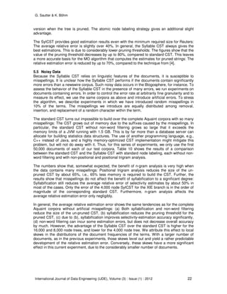 G. Sautter & K. Böhm
International Journal of Data Engineering (IJDE), Volume (3) : Issue (1) : 2012 22
version when the tree is pruned. The atomic node labeling strategy gives an additional slight
advantage.
The SylCST provides good estimation results even with the minimum required size for Reuters:
The average relative error is slightly over 40%. In general, the Syllable CST always gives the
best estimations. This is due to considerably lower pruning thresholds: The figures show that the
value of the pruning threshold decreases by up to 80%, compared to standard CST. This leaves
a more accurate basis for the MO algorithm that computes the estimates for pruned strings: The
relative estimation error is reduced by up to 70%, compared to the technique from [4].
5.5 Noisy Data
Because the Syllable CST relies on linguistic features of the documents, it is susceptible to
misspellings. It is unclear how the Syllable CST performs if the documents contain significantly
more errors than a newswire corpus. Such noisy data occurs in the Blogosphere, for instance. To
assess the behavior of the Syllable CST in the presence of many errors, we run experiments on
documents containing errors. In order to control the error rate at arbitrarily fine granularity and to
measure its effect, we use the same corpora as above and introduce artificial errors. To stress
the algorithm, we describe experiments in which we have introduced random misspellings in
10% of the terms. The misspellings we introduce are equally distributed among removal,
insertion, and replacement of a random character within the term.
The standard CST turns out impossible to build over the complete Aquaint corpora with so many
misspellings: The CST grows out of memory due to the suffixes caused by the misspellings. In
particular, the standard CST without non-word filtering grows so large that it exceeds the
memory limits of a JVM running with 1.5 GB. This is by far more than a database server can
allocate for building statistics data structures. The use of another programming language, e.g.,
C++ instead of Java, and a highly memory-optimized CST implementation might mitigate this
problem, but will not do away with it. Thus, for this series of experiments, we only use the first
50,000 documents of each of our test corpora. Table 10 shows the results of a comparison
between the standard CST and the Syllable CST with standard node labeling, each without non-
word filtering and with non-positional and positional trigram analysis.
The numbers show that, somewhat expected, the benefit of n-gram analysis is very high when
the data contains many misspellings: Positional trigram analysis reduces the size of the un-
pruned CST by about 65%, i.e., 65% less memory is required to build the CST. Further, the
results show that misspellings do not affect the benefit of syllabification to a significant degree:
Syllabification still reduces the average relative error of selectivity estimates by about 50% in
most of the cases. Only the error of the 4,000 node SylCST for the XIE branch is in the order of
magnitude of the corresponding standard CST. Furthermore, n-gram analysis affects the
average relative estimation error only negligibly.
In general, the average relative estimation error shows the same tendencies as for the complete
Aquaint corpora without artificial misspellings: (a) Both syllabification and non-word filtering
reduce the size of the un-pruned CST, (b) syllabification reduces the pruning threshold for the
pruned CST, (c) due to (b), syllabification improves selectivity-estimation accuracy significantly,
(d) non-word filtering can incur some estimation errors, but does not decrease overall accuracy
by much. However, the advantage of the Syllable CST over the standard CST is higher for the
16,000 and 8,000 node trees, and lower for the 4,000 node tree. We attribute this effect to local
skews in the distributions of the document frequencies of the terms. With a larger number of
documents, as in the previous experiments, those skews level out and yield a rather predictable
development of the relative estimation error. Conversely, these skews have a more significant
effect in this current experiment, due to the considerably smaller number of documents.
 