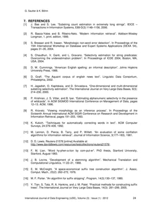 G. Sautter & K. Böhm
International Journal of Data Engineering (IJDE), Volume (3) : Issue (1) : 2012 24
7. REFERENCES
[1] J. Bae and S. Lee. “Substring count estimation in extremely long strings”. IEICE –
Transactions in Information Systems, E89-D(3):1148–1156, 2006.
[2] R. Baeza-Yates and B. Ribeiro-Neto. “Modern information retrieval”. Addison-Wesley
Longman, 1. print. edition, 1999.
[3] S. Bressan and R. Irawan. “Morphologic non-word error detection”. In Proceedings of the
15th International Workshop on Database and Expert Systems Applications (DEXA ’04),
pages 31–35, 2004.
[4] S. Chaudhuri, V. Ganti, and L. Gravano. “Selectivity estimation for string predicates:
Overcoming the underestimation problem”. In Proceedings of ICDE 2004, Boston, MA,
USA, 2004.
[5] D. W. Cummings. “American English spelling: an informal description”. Johns Hopkins
University Press, 1988.
[6] D. Graff. “The Aquaint corpus of english news text”. Linguistic Data Consortium,
Philadelphia, 2002.
[7] H. Jagadish, O. Kapitskaia, and D. Srivastava. “One-dimensional and multi-dimensional
substring selectivity estimation”. The International Journal on Very Large Data Bases, 9(3):
214–230, 2000.
[8] P. Krishnan, J. S. Vitter, and B. Iyer. “Estimating alphanumeric selectivity in the presence
of wildcards”. In ACM SIGMOD International Conference on Management of Data, pages
12–13. ACM, 1996.
[9] R. Krovetz. “Viewing morphology as an inference process”. In Proceedings of the
Sixteenth Annual International ACM SIGIR Conference on Research and Development in
Information Retrieval, pages 191–203, 1993.
[10] K. Kukich. “Techniques for automatically correcting words in text”. ACM Computer
Surveys, 24:379–439, 1992.
[11] M. Lennon, D. Pierce, B. Tarry, and P. Willett. “An evaluation of some conflation
algorithms for information retrieval”. Journal of Information Science, 3(177–183), 1981.
[12] D. D. Lewis. Reuters-21578 [online] Available at:
http://www.daviddlewis.com/resources/testcollections/reuters21578/.
[13] F. M. Lian. “Word hy-phen-a-tion by com-put-er”. PhD thesis, Stanford University,
Stanford, August 1983.
[14] J. B. Lovins. “Development of a stemming algorithm”. Mechanical Translation and
Computational Linguistics, 11:22–31, 1968.
[15] E. M. McCreight. ”A space-economical suffix tree construction algorithm”. J. Assoc.
Comput. Mach., 23(2): 262–272, 1976.
[16] M. F. Porter. ”An algorithm for suffix stripping”. Program, 14(3):130–137, 1980.
[17] Y. Tian, S. Tata, R. A. Hankins, and J. M. Patel. “Practical methods for constructing suffix
trees”. The International Journal on Very Large Data Bases, 14(3): 281–299, 2005.
 