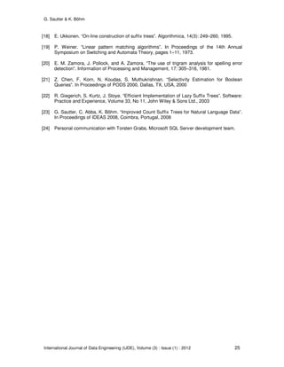 G. Sautter & K. Böhm
International Journal of Data Engineering (IJDE), Volume (3) : Issue (1) : 2012 25
[18] E. Ukkonen. “On-line construction of suffix trees”. Algorithmica, 14(3): 249–260, 1995.
[19] P. Weiner. “Linear pattern matching algorithms”. In Proceedings of the 14th Annual
Symposium on Switching and Automata Theory, pages 1–11, 1973.
[20] E. M. Zamora, J. Pollock, and A. Zamora. “The use of trigram analysis for spelling error
detection”. Information of Processing and Management, 17: 305–316, 1981.
[21] Z. Chen, F. Korn, N. Koudas, S. Muthukrishnan. “Selectivity Estimation for Boolean
Queries”. In Proceedings of PODS 2000, Dallas, TX, USA, 2000
[22] R. Giegerich, S. Kurtz, J. Stoye. “Efficient Implementation of Lazy Suffix Trees”. Software:
Practice and Experience, Volume 33, No 11, John Wiley & Sons Ltd., 2003
[23] G. Sautter, C. Abba, K. Böhm. “Improved Count Suffix Trees for Natural Language Data”.
In Proceedings of IDEAS 2008, Coimbra, Portugal, 2008
[24] Personal communication with Torsten Grabs, Microsoft SQL Server development team.
 
