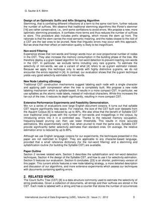G. Sautter & K. Böhm
International Journal of Data Engineering (IJDE), Volume (3) : Issue (1) : 2012 3
Design of an Optimistic Suffix and Affix Stripping Algorithm
Stemming, that is conflating different inflections of a term to the same root form, further reduces
the number of suffixes. We observe that traditional stemming algorithms like Porter’s stemmer
[16] are rather conservative, i.e., omit some conflations to avoid errors. We propose a new, more
optimistic stemming procedure. It conflates more terms and thus reduces the number of suffixes
to store. This procedure also includes prefix stripping, which moves the stem up front. The
rationale is that the stem carries the most semantic meaning, and the nodes closest to the root of
a CST are the last ones to be pruned. Note that linguistic errors may occur with this approach.
But we show that their effect on estimation quality is likely to be insignificant.
Non-word Filtering
Experience shows that non-words and foreign words incur an over-proportional number of nodes
in the CST. They also increase the memory consumption in the building phase of the tree. We
therefore deploy a q-gram based algorithm for non-word detection to prevent inserting non-words
in the CST. In particular, we exclude terms including very rare q-grams. To estimate the
selectivity of non-words, we use a variant of what [4] refers to as q-gram estimator instead.
Because we apply this technique only to words with highly distinctive q-grams, we do not
encounter the errors reported in [4]. In contrast, our evaluation shows that the q-gram technique
yields very good selectivity estimates for non-words.
New Node Labeling sStrategy
Traditional CST construction mechanisms suggest labeling each node with a single character
and applying path compression when the tree is completely built. We propose a new node
labeling mechanism which is syllable-based. It results in a more compact CST. In particular, we
use syllables as the atomic node labels, instead of individual characters. While this increases the
fan-out of the tree, it reduces its depth significantly, resulting in more compact CST.
Extensive Performance Experiments and Feasibility Demonstration.
We run a series of evaluations over large English document corpora. It turns out that syllable
CST require significantly less space. For instance, the size of the CST built over datasets from
the Aquaint Corpus [6] is reduced by up to 80%. We also show that the benefit of Syllable CST
over traditional ones grows with the number of non-words and misspellings in the corpus, by
introducing errors into it in a controlled way. Thanks to the reduced memory occupation,
frequency-based pruning can then use lower thresholds. This results in more accurate
estimations. We experimentally verify that, when pruned to meet the same size, Syllable CST
provide significantly better selectivity estimates than standard ones. On average, the relative
estimation error is reduced by up to 80%.
Although we use English language corpora for our experiments, the techniques presented in this
paper are not restricted to English: They are applicable to any character-based language,
provided that a small reference dictionary (for the non-word filtering) and a stemming and
syllabification routine (for building the Syllable CST) are available.
Paper Outline
Section 2 reviews related work. Section 3 describes the syllabification and non-word detection
techniques, Section 4 the design of the Syllable CST, and how to use it for selectivity estimation.
Section 5 features our evaluation. Section 6 concludes. [23] is an shorter, preliminary version of
this paper. This current article features a new node-labeling strategy, a more detailed description
and discussion of our algorithms, and more extensive experiments which assess our techniques
with documents containing spelling errors.
2. RELATED WORK
The Count Suffix Tree (CST) [8] is a data structure commonly used to estimate the selectivity of
string predicates. Given a collection of documents, all strings and their suffixes are stored in the
CST. Each node is labeled with a string and has a counter that stores the number of occurrences
 