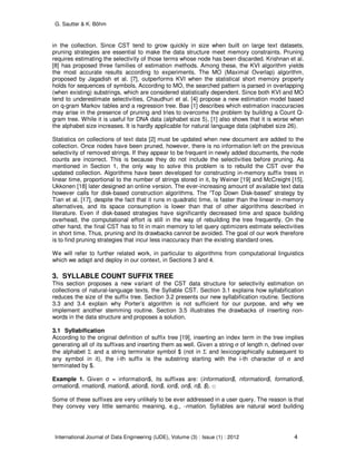 G. Sautter & K. Böhm
International Journal of Data Engineering (IJDE), Volume (3) : Issue (1) : 2012 4
in the collection. Since CST tend to grow quickly in size when built on large text datasets,
pruning strategies are essential to make the data structure meet memory constraints. Pruning
requires estimating the selectivity of those terms whose node has been discarded. Krishnan et al.
[8] has proposed three families of estimation methods. Among these, the KVI algorithm yields
the most accurate results according to experiments. The MO (Maximal Overlap) algorithm,
proposed by Jagadish et al. [7], outperforms KVI when the statistical short memory property
holds for sequences of symbols. According to MO, the searched pattern is parsed in overlapping
(when existing) substrings, which are considered statistically dependent. Since both KVI and MO
tend to underestimate selectivities, Chaudhuri et al. [4] propose a new estimation model based
on q-gram Markov tables and a regression tree. Bae [1] describes which estimation inaccuracies
may arise in the presence of pruning and tries to overcome the problem by building a Count Q-
gram tree. While it is useful for DNA data (alphabet size 5), [1] also shows that it is worse when
the alphabet size increases. It is hardly applicable for natural language data (alphabet size 26).
Statistics on collections of text data [2] must be updated when new document are added to the
collection. Once nodes have been pruned, however, there is no information left on the previous
selectivity of removed strings. If they appear to be frequent in newly added documents, the node
counts are incorrect. This is because they do not include the selectivities before pruning. As
mentioned in Section 1, the only way to solve this problem is to rebuild the CST over the
updated collection. Algorithms have been developed for constructing in-memory suffix trees in
linear time, proportional to the number of strings stored in it, by Weiner [19] and McCreight [15].
Ukkonen [18] later designed an online version. The ever-increasing amount of available text data
however calls for disk-based construction algorithms. The “Top Down Disk-based” strategy by
Tian et al. [17], despite the fact that it runs in quadratic time, is faster than the linear in-memory
alternatives, and its space consumption is lower than that of other algorithms described in
literature. Even if disk-based strategies have significantly decreased time and space building
overhead, the computational effort is still in the way of rebuilding the tree frequently. On the
other hand, the final CST has to fit in main memory to let query optimizers estimate selectivities
in short time. Thus, pruning and its drawbacks cannot be avoided. The goal of our work therefore
is to find pruning strategies that incur less inaccuracy than the existing standard ones.
We will refer to further related work, in particular to algorithms from computational linguistics
which we adapt and deploy in our context, in Sections 3 and 4.
3. SYLLABLE COUNT SUFFIX TREE
This section proposes a new variant of the CST data structure for selectivity estimation on
collections of natural-language texts, the Syllable CST. Section 3.1 explains how syllabification
reduces the size of the suffix tree. Section 3.2 presents our new syllabification routine. Sections
3.3 and 3.4 explain why Porter’s algorithm is not sufficient for our purpose, and why we
implement another stemming routine. Section 3.5 illustrates the drawbacks of inserting non-
words in the data structure and proposes a solution.
3.1 Syllabification
According to the original definition of suffix tree [19], inserting an index term in the tree implies
generating all of its suffixes and inserting them as well. Given a string σ of length n, defined over
the alphabet Σ and a string terminator symbol $ (not in Σ and lexicographically subsequent to
any symbol in it), the i-th suffix is the substring starting with the i-th character of σ and
terminated by $.
Example 1. Given σ = information$, its suffixes are: (information$, nformation$, formation$,
ormation$, rmation$, mation$, ation$, tion$, ion$, on$, n$, $). □
Some of these suffixes are very unlikely to be ever addressed in a user query. The reason is that
they convey very little semantic meaning, e.g., -rmation. Syllables are natural word building
 