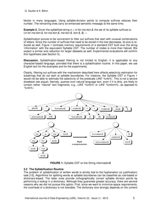 G. Sautter & K. Böhm
International Journal of Data Engineering (IJDE), Volume (3) : Issue (1) : 2012 5
blocks in many languages. Using syllable-division points to compute suffixes reduces their
number. The remaining ones carry an enhanced semantic message at the same time.
Example 2. Given the syllabified string σ = in-for-ma-tion-$, the set of its syllable suffixes is:
(in-for-ma-tion-$, for-ma-tion-$, ma-tion-$, tion-$, $). □
Syllabification proves to be convenient to filter out suffixes that start with unusual combinations
of letters. Since the number of suffixes that need to be stored in the tree decreases, its size is re-
duced as well. Figure 1 contrasts memory requirements of a standard CST built over the string
‘information’ with the equivalent Syllable CST. The number of nodes is more than halved. We
expect a similar size reduction for larger datasets as well. Experimental evaluations will confirm
this hypothesis (see Section 5).
Discussion. Syllabification-based filtering is not limited to English; it is applicable to any
character-based language, provided that there is a syllabification routine. In this paper, we use
English text for the examples and for the experiments.
Clearly, filtering out suffixes with the mechanism described here affects selectivity estimation for
substrings that do not start at syllable boundaries. For instance, the Syllable CST in Figure 1
would not be able to estimate the selectivity of the predicate LIKE ‘%nfo%’. This is not a severe
drawback (we argue). Namely, queries over natural language text, even if it is dirty, are likely to
contain rather “natural” text fragments, e.g., LIKE ‘%info%’ or LIKE ‘%inform%’, as opposed to
‘%nfo%’.
FIGURE 1: Syllable CST on the String information$
3.2 The Syllabification Routine
The problem of syllabification of written words is strictly tied to the hyphenation (or justification)
task [13]. Algorithms for splitting words at syllable boundaries can be classified as rule-based or
dictionary-based. The latter ones provide orthographically correct syllable division points by
performing a lookup in a dictionary. Although they guarantee greater accuracy, there are several
reasons why we did not pursue this option. First, since we want to minimize space requirements,
the overhead of a dictionary is not tolerable. The dictionary size strongly depends on the content
 