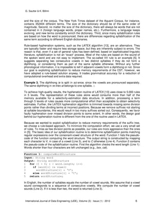 G. Sautter & K. Böhm
International Journal of Data Engineering (IJDE), Volume (3) : Issue (1) : 2012 6
and the size of the corpus. The New York Times dataset of the Aquaint Corpus, for instance,
contains 352404 different terms. The size of the dictionary should be of the same order of
magnitude. Second, no matter the size of the dictionary, there will always be words that are not
contained in it (foreign language words, proper names, etc.). Furthermore, a language keeps
evolving, and new terms constantly enrich the dictionary. Third, since many syllabification rules
are based on how the word is pronounced, there are differences regarding syllabification of the
same term according to different English dictionaries.
Rule-based hyphenation systems, such as the LATEX algorithm [13], are an alternative. They
are typically faster and require less storage space, but they are inherently subject to errors. The
reason is that, even if a set of general rules has been defined, based on sophisticated linguistic
literature, syllabification is not an “exact” process. Most of the rules are based on the sound of
the spoken word and are not easy to implement. The so-called VV rule is an example [5]. It
suggests separating two consecutive vowels in two distinct syllables if they do not form a
diphthong, or considering them as part of the same syllable otherwise. Without any further
phonological information, it is impossible to tell if adjacent vowels form a diphthong or not. Since
our goal is exploiting syllabification to reduce memory requirements of the CST, however, we
have adopted a rule-based solution anyway. It trades grammatical accuracy for a reduction of
computational overhead and extra data required.
Example 3. The diphthong ie is split in sci-ence, since the vowels are pronounced separately.
The same diphthong in re-triev-al belongs to one syllable. □
To achieve high-quality results, the hyphenation routine of LATEX [13] uses close to 5.000 rules
in 5 levels. The representation of these rules alone would consume more than half of the
memory available for a selectivity-estimation data structure. In addition, processing a term
through 5 levels of rules causes more computational effort than acceptable to obtain selectivity
estimates. Further, the LATEX hyphenation algorithm is trimmed towards missing some division
points rather than dividing terms at incorrect positions. Because we remove suffixes not starting
at syllable boundaries, this would result in too many suffixes sorted out. Consequently, we favor
faulty hyphenation over missed division points to some extent. In other words, the design goal
behind our hyphenation routine is different from the one of the routine used in LATEX.
Because we wanted to exploit syllabification to reduce memory requirements of the suffix tree,
we choose a rule-based approach. To minimize the computation effort, we use a very small set
of rules. To miss as few division points as possible, our rules are more aggressive than the ones
in [5]. The basic idea of our syllabification routine is to determine syllabification points matching
regular expressions over the consonant-vowel structure of the word. Function 1 lists the pseudo-
code of the function computing the word structure. The output string is constructed by mapping
each character to V, in case of a vowel (Line 3), and to C otherwise (Line 4). Function 2 contains
the pseudo-code of the syllabification routine. First the algorithm checks the word length (Line 1):
Words shorter than four characters are left unchanged (e.g., box, cat).
Function 1: computeWordStructure
Input: String word
Output: String wordStructure
1 for (I = 0; i < word.length; i++)
2 if (word[i] is vowel)
3 wordStructure[i] = ’V’;
4 else wordStructure[i] = ’C’;
5 return wordStructure;
In English, the number of syllables equals the number of vowel sounds. We assume that a vowel
sound corresponds to a sequence of consecutive vowels. We compute the number of vowel
sounds (Line 2). If it is less than two, the word is returned (Line 3).
 