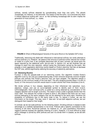 G. Sautter & K. Böhm
International Journal of Data Engineering (IJDE), Volume (3) : Issue (1) : 2012 9
suffixes, namely suffixes obtained by concatenating more than one suffix. The adverb
increasingly, for instance, is not stemmed. The reason is that the suffix –ly is removed only when
it inflects adjectives ending with -ent or -al. Not conflating increasingly with its stem implies the
generation of more suffixes, i.e., nodes.
FIGURE 2: Effect of Morphological Variants of the same Word on the Syllable CST’s Size
Traditionally, stemming only deals with inflectional or derivational suffixes, but rarely attempts to
remove prefixes [11]. However, we observe that removal of prefixes further reduces the number
of nodes of a suffix tree. If we conflated disconnect with its stem connect, we would save the
space required by the additional suffix dis-con-nect. In Section 3.4, we will illustrate how we
manage to reach this size reduction, without losing the information carried by the prefix. We
propose a more aggressive stemming routine based on Porter’s stemmer that lets us decrease
the CST size, without significantly reducing the accuracy of selectivity estimations.
3.4 Stemming Routine
Function 3 lists the pseudo-code of our stemming routine. Our algorithm invokes Porter’s
algorithm (Line 3), but only as a preprocessing step. It then removes iteratively common English
prefixes and suffixes that Porter’s stemmer may not have stripped. The algorithm places a
condition on the minimum length of the final stem. The affix stripping process stops if no affix is
found, or if the removal of one affix would result in a stem shorter than three characters (Line 4).
We divide suffixes in four classes, depending on their inflectional role (adverbial, noun,
adjective, verbal), and use an out-of-alphabet symbol to identify each of them (Line 6,
suffixCategoryID). Each removed suffix is coded as a string obtained by concatenation of the
category identifier and its length (Line 8-9). The reason is that a code is typically shorter than the
suffix itself. This reduces the number of bytes to store it. We observe that there are not many
suffixes belonging to the same category that can be attached to the same stem, therefore the
probability of conflations due to the same code is low. To reduce it further, we use the
information on the length. This way, even if -less and -ful are both adjective suffixes, we can
distinguish them based on their length.
In contrast, we do not code prefixes, for the following reason. Dividing prefixes in classes to take
advantage of a codified representation is not trivial. Prefixes add a specific connotation to the
meaning of the word. Numerical prefixes, for instance bi-, tri-, give quantitative information;
negative prefixes express the opposite meaning of a term. However, it is more difficult to state
which message is carried by other prefixes and use it to divide them in classes, as we did with
suffixes.
 