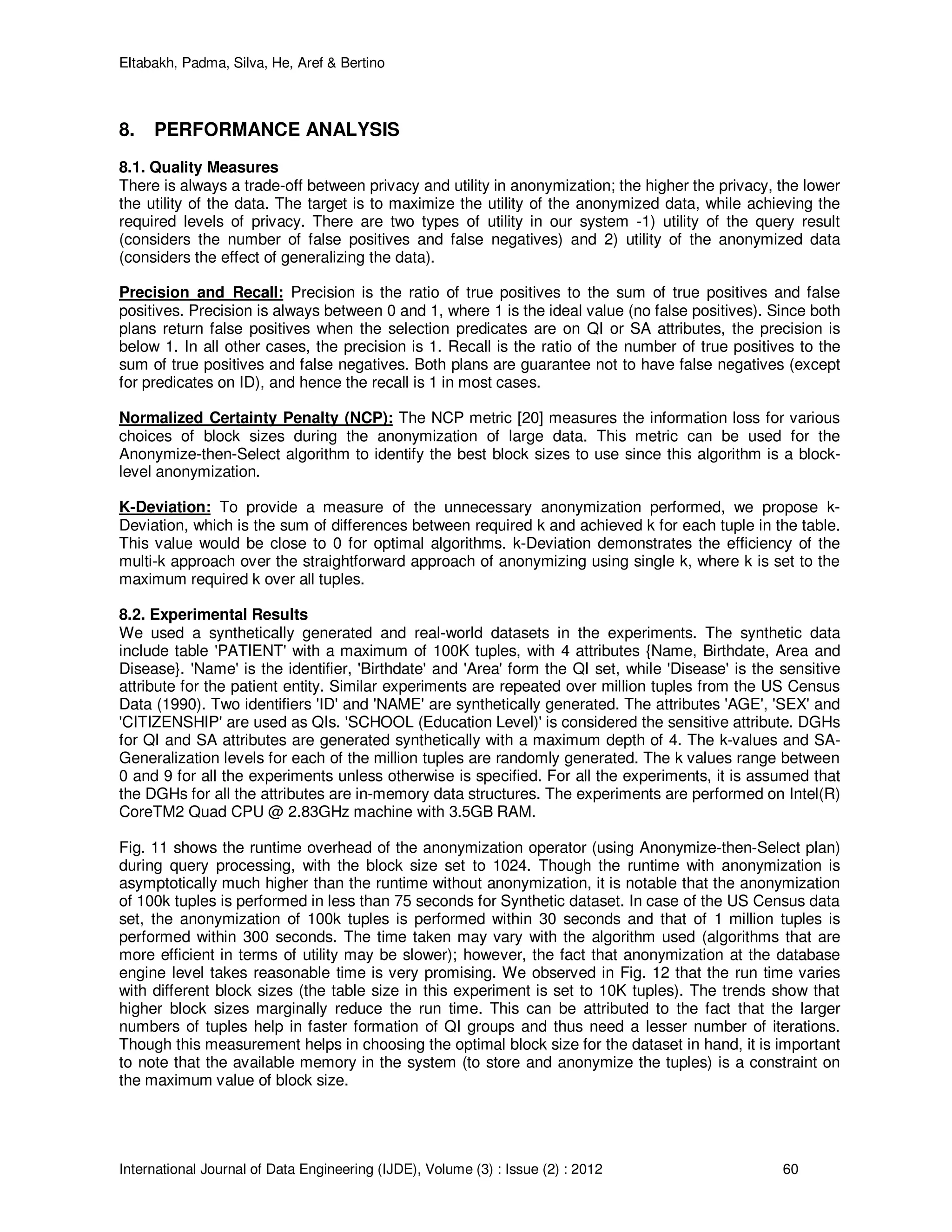 Eltabakh, Padma, Silva, He, Aref & Bertino
International Journal of Data Engineering (IJDE), Volume (3) : Issue (2) : 2012 60
8. PERFORMANCE ANALYSIS
8.1. Quality Measures
There is always a trade-off between privacy and utility in anonymization; the higher the privacy, the lower
the utility of the data. The target is to maximize the utility of the anonymized data, while achieving the
required levels of privacy. There are two types of utility in our system -1) utility of the query result
(considers the number of false positives and false negatives) and 2) utility of the anonymized data
(considers the effect of generalizing the data).
Precision and Recall: Precision is the ratio of true positives to the sum of true positives and false
positives. Precision is always between 0 and 1, where 1 is the ideal value (no false positives). Since both
plans return false positives when the selection predicates are on QI or SA attributes, the precision is
below 1. In all other cases, the precision is 1. Recall is the ratio of the number of true positives to the
sum of true positives and false negatives. Both plans are guarantee not to have false negatives (except
for predicates on ID), and hence the recall is 1 in most cases.
Normalized Certainty Penalty (NCP): The NCP metric [20] measures the information loss for various
choices of block sizes during the anonymization of large data. This metric can be used for the
Anonymize-then-Select algorithm to identify the best block sizes to use since this algorithm is a block-
level anonymization.
K-Deviation: To provide a measure of the unnecessary anonymization performed, we propose k-
Deviation, which is the sum of differences between required k and achieved k for each tuple in the table.
This value would be close to 0 for optimal algorithms. k-Deviation demonstrates the efficiency of the
multi-k approach over the straightforward approach of anonymizing using single k, where k is set to the
maximum required k over all tuples.
8.2. Experimental Results
We used a synthetically generated and real-world datasets in the experiments. The synthetic data
include table 'PATIENT' with a maximum of 100K tuples, with 4 attributes {Name, Birthdate, Area and
Disease}. 'Name' is the identifier, 'Birthdate' and 'Area' form the QI set, while 'Disease' is the sensitive
attribute for the patient entity. Similar experiments are repeated over million tuples from the US Census
Data (1990). Two identifiers 'ID' and 'NAME' are synthetically generated. The attributes 'AGE', 'SEX' and
'CITIZENSHIP' are used as QIs. 'SCHOOL (Education Level)' is considered the sensitive attribute. DGHs
for QI and SA attributes are generated synthetically with a maximum depth of 4. The k-values and SA-
Generalization levels for each of the million tuples are randomly generated. The k values range between
0 and 9 for all the experiments unless otherwise is specified. For all the experiments, it is assumed that
the DGHs for all the attributes are in-memory data structures. The experiments are performed on Intel(R)
CoreTM2 Quad CPU @ 2.83GHz machine with 3.5GB RAM.
Fig. 11 shows the runtime overhead of the anonymization operator (using Anonymize-then-Select plan)
during query processing, with the block size set to 1024. Though the runtime with anonymization is
asymptotically much higher than the runtime without anonymization, it is notable that the anonymization
of 100k tuples is performed in less than 75 seconds for Synthetic dataset. In case of the US Census data
set, the anonymization of 100k tuples is performed within 30 seconds and that of 1 million tuples is
performed within 300 seconds. The time taken may vary with the algorithm used (algorithms that are
more efficient in terms of utility may be slower); however, the fact that anonymization at the database
engine level takes reasonable time is very promising. We observed in Fig. 12 that the run time varies
with different block sizes (the table size in this experiment is set to 10K tuples). The trends show that
higher block sizes marginally reduce the run time. This can be attributed to the fact that the larger
numbers of tuples help in faster formation of QI groups and thus need a lesser number of iterations.
Though this measurement helps in choosing the optimal block size for the dataset in hand, it is important
to note that the available memory in the system (to store and anonymize the tuples) is a constraint on
the maximum value of block size.
 