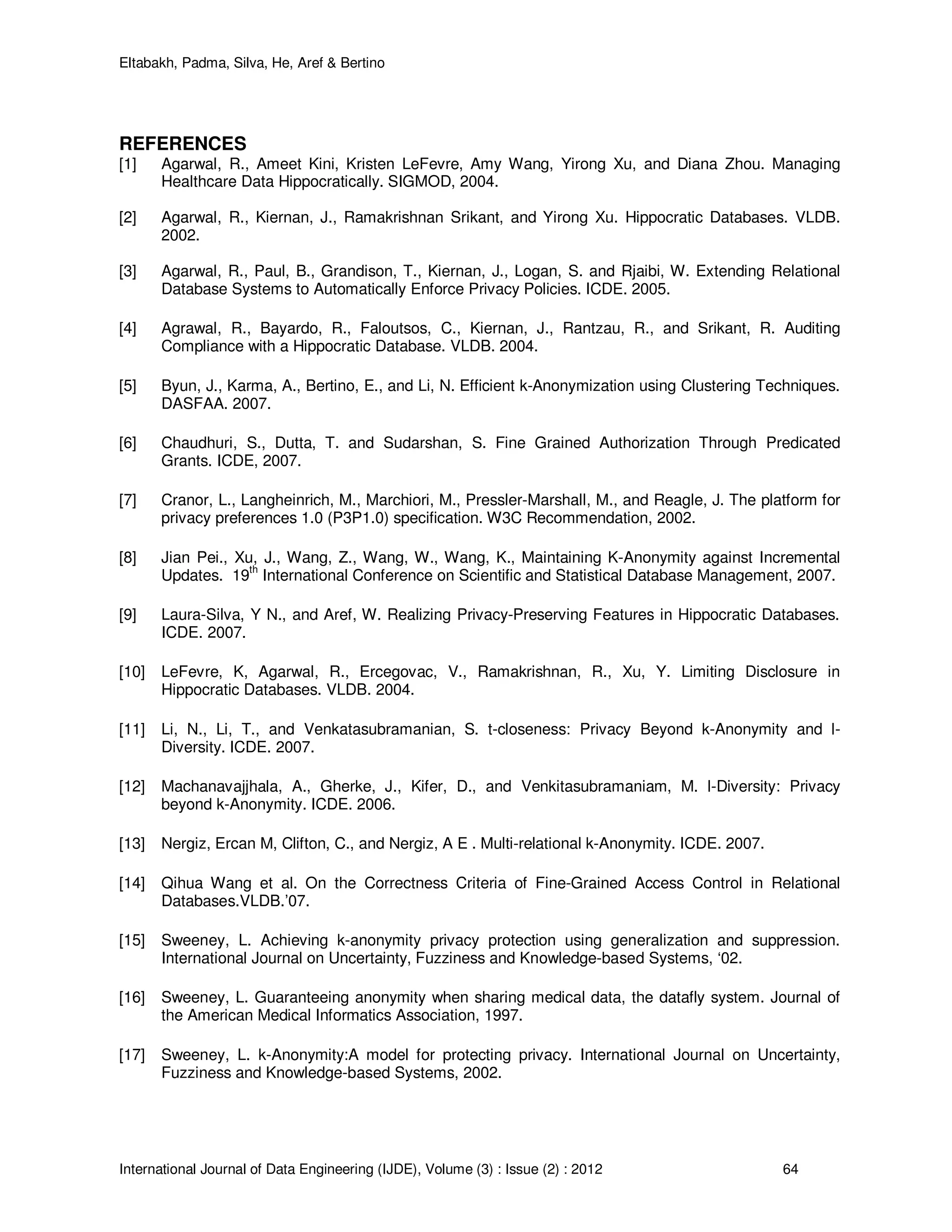 Eltabakh, Padma, Silva, He, Aref & Bertino
International Journal of Data Engineering (IJDE), Volume (3) : Issue (2) : 2012 64
REFERENCES
[1] Agarwal, R., Ameet Kini, Kristen LeFevre, Amy Wang, Yirong Xu, and Diana Zhou. Managing
Healthcare Data Hippocratically. SIGMOD, 2004.
[2] Agarwal, R., Kiernan, J., Ramakrishnan Srikant, and Yirong Xu. Hippocratic Databases. VLDB.
2002.
[3] Agarwal, R., Paul, B., Grandison, T., Kiernan, J., Logan, S. and Rjaibi, W. Extending Relational
Database Systems to Automatically Enforce Privacy Policies. ICDE. 2005.
[4] Agrawal, R., Bayardo, R., Faloutsos, C., Kiernan, J., Rantzau, R., and Srikant, R. Auditing
Compliance with a Hippocratic Database. VLDB. 2004.
[5] Byun, J., Karma, A., Bertino, E., and Li, N. Efficient k-Anonymization using Clustering Techniques.
DASFAA. 2007.
[6] Chaudhuri, S., Dutta, T. and Sudarshan, S. Fine Grained Authorization Through Predicated
Grants. ICDE, 2007.
[7] Cranor, L., Langheinrich, M., Marchiori, M., Pressler-Marshall, M., and Reagle, J. The platform for
privacy preferences 1.0 (P3P1.0) specification. W3C Recommendation, 2002.
[8] Jian Pei., Xu, J., Wang, Z., Wang, W., Wang, K., Maintaining K-Anonymity against Incremental
Updates. 19
th
International Conference on Scientific and Statistical Database Management, 2007.
[9] Laura-Silva, Y N., and Aref, W. Realizing Privacy-Preserving Features in Hippocratic Databases.
ICDE. 2007.
[10] LeFevre, K, Agarwal, R., Ercegovac, V., Ramakrishnan, R., Xu, Y. Limiting Disclosure in
Hippocratic Databases. VLDB. 2004.
[11] Li, N., Li, T., and Venkatasubramanian, S. t-closeness: Privacy Beyond k-Anonymity and l-
Diversity. ICDE. 2007.
[12] Machanavajjhala, A., Gherke, J., Kifer, D., and Venkitasubramaniam, M. l-Diversity: Privacy
beyond k-Anonymity. ICDE. 2006.
[13] Nergiz, Ercan M, Clifton, C., and Nergiz, A E . Multi-relational k-Anonymity. ICDE. 2007.
[14] Qihua Wang et al. On the Correctness Criteria of Fine-Grained Access Control in Relational
Databases.VLDB.’07.
[15] Sweeney, L. Achieving k-anonymity privacy protection using generalization and suppression.
International Journal on Uncertainty, Fuzziness and Knowledge-based Systems, ‘02.
[16] Sweeney, L. Guaranteeing anonymity when sharing medical data, the datafly system. Journal of
the American Medical Informatics Association, 1997.
[17] Sweeney, L. k-Anonymity:A model for protecting privacy. International Journal on Uncertainty,
Fuzziness and Knowledge-based Systems, 2002.
 