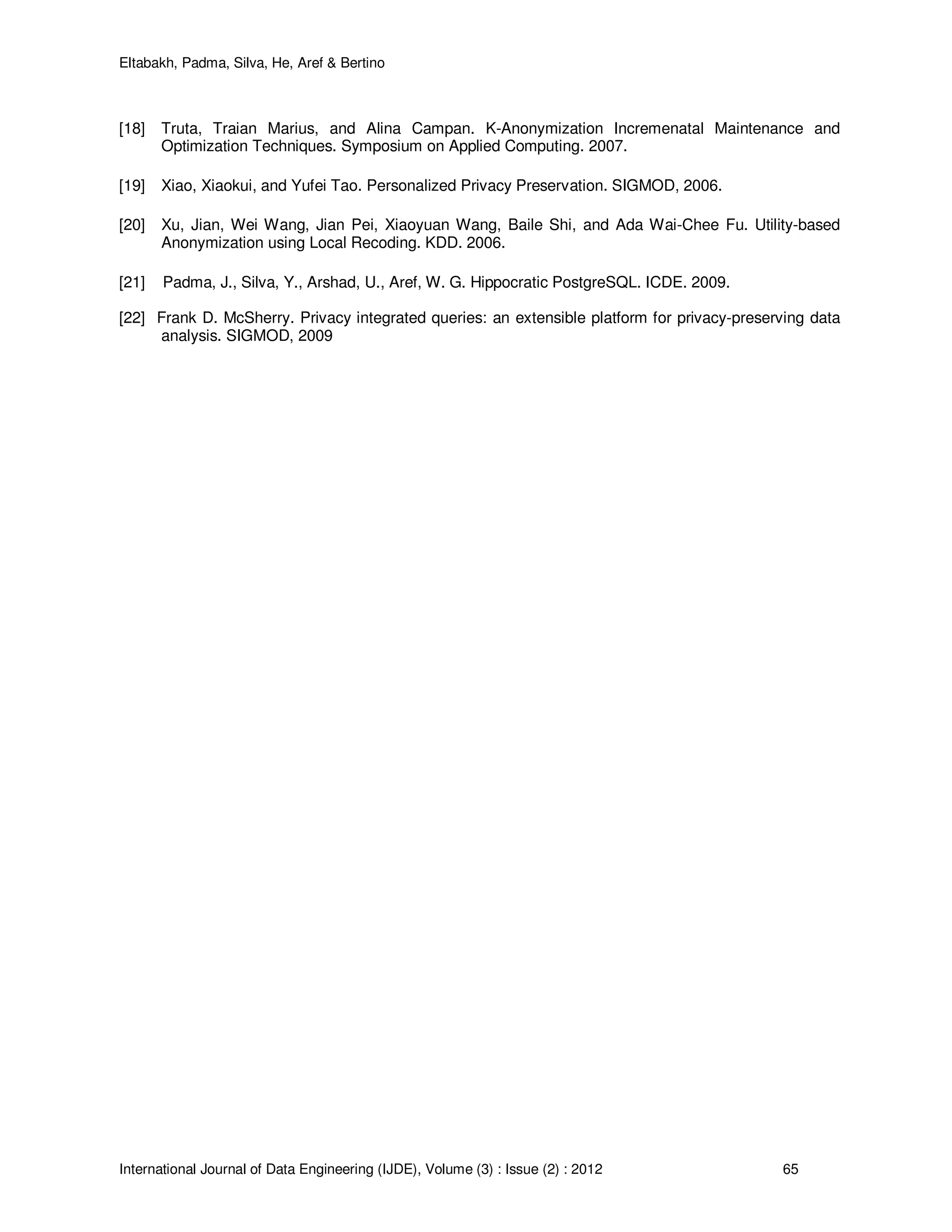 Eltabakh, Padma, Silva, He, Aref & Bertino
International Journal of Data Engineering (IJDE), Volume (3) : Issue (2) : 2012 65
[18] Truta, Traian Marius, and Alina Campan. K-Anonymization Incremenatal Maintenance and
Optimization Techniques. Symposium on Applied Computing. 2007.
[19] Xiao, Xiaokui, and Yufei Tao. Personalized Privacy Preservation. SIGMOD, 2006.
[20] Xu, Jian, Wei Wang, Jian Pei, Xiaoyuan Wang, Baile Shi, and Ada Wai-Chee Fu. Utility-based
Anonymization using Local Recoding. KDD. 2006.
[21] Padma, J., Silva, Y., Arshad, U., Aref, W. G. Hippocratic PostgreSQL. ICDE. 2009.
[22] Frank D. McSherry. Privacy integrated queries: an extensible platform for privacy-preserving data
analysis. SIGMOD, 2009
 