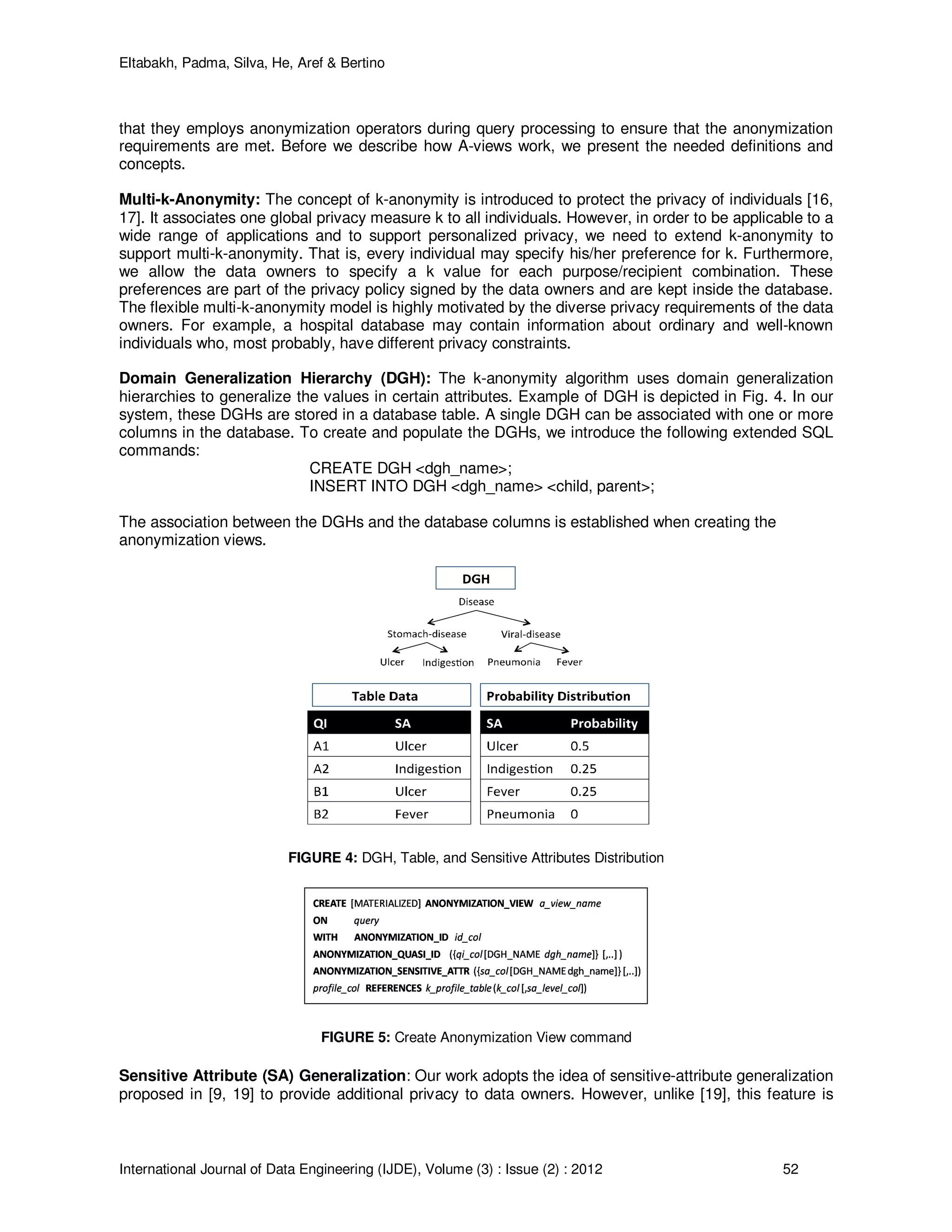 Eltabakh, Padma, Silva, He, Aref & Bertino
International Journal of Data Engineering (IJDE), Volume (3) : Issue (2) : 2012 52
that they employs anonymization operators during query processing to ensure that the anonymization
requirements are met. Before we describe how A-views work, we present the needed definitions and
concepts.
Multi-k-Anonymity: The concept of k-anonymity is introduced to protect the privacy of individuals [16,
17]. It associates one global privacy measure k to all individuals. However, in order to be applicable to a
wide range of applications and to support personalized privacy, we need to extend k-anonymity to
support multi-k-anonymity. That is, every individual may specify his/her preference for k. Furthermore,
we allow the data owners to specify a k value for each purpose/recipient combination. These
preferences are part of the privacy policy signed by the data owners and are kept inside the database.
The flexible multi-k-anonymity model is highly motivated by the diverse privacy requirements of the data
owners. For example, a hospital database may contain information about ordinary and well-known
individuals who, most probably, have different privacy constraints.
Domain Generalization Hierarchy (DGH): The k-anonymity algorithm uses domain generalization
hierarchies to generalize the values in certain attributes. Example of DGH is depicted in Fig. 4. In our
system, these DGHs are stored in a database table. A single DGH can be associated with one or more
columns in the database. To create and populate the DGHs, we introduce the following extended SQL
commands:
CREATE DGH <dgh_name>;
INSERT INTO DGH <dgh_name> <child, parent>;
The association between the DGHs and the database columns is established when creating the
anonymization views.
FIGURE 4: DGH, Table, and Sensitive Attributes Distribution
FIGURE 5: Create Anonymization View command
Sensitive Attribute (SA) Generalization: Our work adopts the idea of sensitive-attribute generalization
proposed in [9, 19] to provide additional privacy to data owners. However, unlike [19], this feature is
 