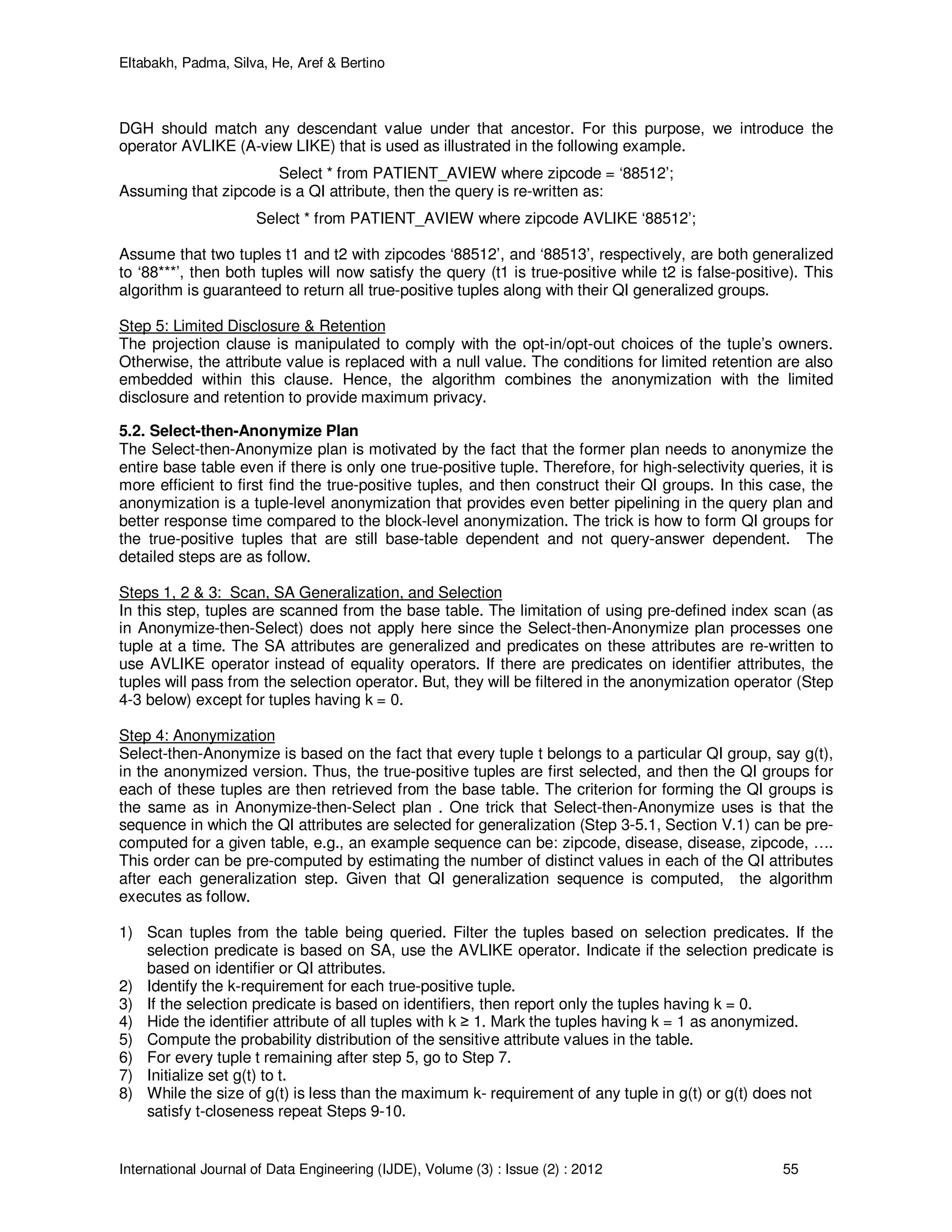 Eltabakh, Padma, Silva, He, Aref & Bertino
International Journal of Data Engineering (IJDE), Volume (3) : Issue (2) : 2012 55
DGH should match any descendant value under that ancestor. For this purpose, we introduce the
operator AVLIKE (A-view LIKE) that is used as illustrated in the following example.
Select * from PATIENT_AVIEW where zipcode = ‘88512’;
Assuming that zipcode is a QI attribute, then the query is re-written as:
Select * from PATIENT_AVIEW where zipcode AVLIKE ‘88512’;
Assume that two tuples t1 and t2 with zipcodes ‘88512’, and ‘88513’, respectively, are both generalized
to ‘88***’, then both tuples will now satisfy the query (t1 is true-positive while t2 is false-positive). This
algorithm is guaranteed to return all true-positive tuples along with their QI generalized groups.
Step 5: Limited Disclosure & Retention
The projection clause is manipulated to comply with the opt-in/opt-out choices of the tuple’s owners.
Otherwise, the attribute value is replaced with a null value. The conditions for limited retention are also
embedded within this clause. Hence, the algorithm combines the anonymization with the limited
disclosure and retention to provide maximum privacy.
5.2. Select-then-Anonymize Plan
The Select-then-Anonymize plan is motivated by the fact that the former plan needs to anonymize the
entire base table even if there is only one true-positive tuple. Therefore, for high-selectivity queries, it is
more efficient to first find the true-positive tuples, and then construct their QI groups. In this case, the
anonymization is a tuple-level anonymization that provides even better pipelining in the query plan and
better response time compared to the block-level anonymization. The trick is how to form QI groups for
the true-positive tuples that are still base-table dependent and not query-answer dependent. The
detailed steps are as follow.
Steps 1, 2 & 3: Scan, SA Generalization, and Selection
In this step, tuples are scanned from the base table. The limitation of using pre-defined index scan (as
in Anonymize-then-Select) does not apply here since the Select-then-Anonymize plan processes one
tuple at a time. The SA attributes are generalized and predicates on these attributes are re-written to
use AVLIKE operator instead of equality operators. If there are predicates on identifier attributes, the
tuples will pass from the selection operator. But, they will be filtered in the anonymization operator (Step
4-3 below) except for tuples having k = 0.
Step 4: Anonymization
Select-then-Anonymize is based on the fact that every tuple t belongs to a particular QI group, say g(t),
in the anonymized version. Thus, the true-positive tuples are first selected, and then the QI groups for
each of these tuples are then retrieved from the base table. The criterion for forming the QI groups is
the same as in Anonymize-then-Select plan . One trick that Select-then-Anonymize uses is that the
sequence in which the QI attributes are selected for generalization (Step 3-5.1, Section V.1) can be pre-
computed for a given table, e.g., an example sequence can be: zipcode, disease, disease, zipcode, ….
This order can be pre-computed by estimating the number of distinct values in each of the QI attributes
after each generalization step. Given that QI generalization sequence is computed, the algorithm
executes as follow.
1) Scan tuples from the table being queried. Filter the tuples based on selection predicates. If the
selection predicate is based on SA, use the AVLIKE operator. Indicate if the selection predicate is
based on identifier or QI attributes.
2) Identify the k-requirement for each true-positive tuple.
3) If the selection predicate is based on identifiers, then report only the tuples having k = 0.
4) Hide the identifier attribute of all tuples with k ≥ 1. Mark the tuples having k = 1 as anonymized.
5) Compute the probability distribution of the sensitive attribute values in the table.
6) For every tuple t remaining after step 5, go to Step 7.
7) Initialize set g(t) to t.
8) While the size of g(t) is less than the maximum k- requirement of any tuple in g(t) or g(t) does not
satisfy t-closeness repeat Steps 9-10.
 