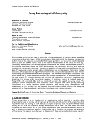 Eltabakh, Padma, Silva, He, Aref & Bertino
International Journal of Data Engineering (IJDE), Volume (3) : Issue (2) : 2012 48
Query Processing with K-Anonymity
Mohamed Y. Eltabakh
Department of Computer Science meltabakh@cs.wpi.edu
Worcester Polytechnic Institute
Worcester, MA, USA, 01604
Jalaja Padma
Cisco Systems jpadma@cisco.com
San Jose, California, USA, 95134
Yasin N. Silva
Division of Mathematical & Natural Sciences ysilva@asu.edu
Arizona State University
Tempe, Arizona, USA, 85281
Pei He, Walid G. Aref, Elisa Bertino
Department of Computer Science {phe, aref, bertino}@cs.purdue.edu
Purdue University
West Lafayette, Indiana, USA, 47907
Abstract
Anonymization techniques are used to ensure the privacy preservation of the data owners, especially
for personal and sensitive data. While in most cases, data reside inside the database management
system; most of the proposed anonymization techniques operate on and anonymize isolated datasets
stored outside the DBMS. Hence, most of the desired functionalities of the DBMS are lost, e.g.,
consistency, recoverability, and efficient querying. In this paper, we address the challenges involved in
enforcing the data privacy inside the DBMS. We implement the k-anonymity algorithm as a relational
operator that interacts with other query operators to apply the privacy requirements while querying the
data. We study anonymizing a single table, multiple tables, and complex queries that involve multiple
predicates. We propose several algorithms to implement the anonymization operator that allow efficient
non-blocking and pipelined execution of the query plan. We introduce the concept of k-anonymity view
as an abstraction to treat k-anonymity (possibly, with multiple k preferences) as a relational view over
the base table(s). For non-static datasets, we introduce the materialized k-anonymity views to ensure
preserving the privacy under incremental updates. A prototype system is realized based on
PostgreSQL with extended SQL and new relational operators to support anonymity views. The
prototype system demonstrates how anonymity views integrate with other privacy-preserving
components, e.g., limited retention, limited disclosure, and privacy policy management. Our
experiments, on both synthetic and real datasets, illustrate the performance gain from the anonymity
views as well as the proposed query optimization techniques under various scenarios.
Keywords: Data Privacy, K-Anonymity, Query Processing, Database Management Systems
1. INTRODUCTION
Privacy preservation is a key requirement for organizations holding personal or sensitive data.
Organizations need to comply with the privacy preferences of data owners and privacy laws that
regulate the use and sharing of such data [2]. Examples of privacy laws include the United States
Privacy Act of 1974, the Australian Privacy Amendment Act of 2000, and The Health Insurance
Portability and Accountability Act of 1996. These requirements have motivated a significant amount of
work to answer the challenging question: How to make use of the data, e.g., querying and analysing,
while ensuring the required level of privacy of data owners? Data anonymization techniques, e.g., [11,
 