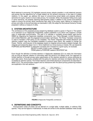 Eltabakh, Padma, Silva, He, Aref & Bertino
International Journal of Data Engineering (IJDE), Volume (3) : Issue (2) : 2012 51
Multi-relational k-anonymity [13] highlights several privacy attacks possible in multi-relational scenario
and proves that the algorithms for a single relation do not achieve anonymity in the case of multiple
relations. In this paper, we address the issue of anonymizing joined tables and propose different
semantics for query results to ensure data privacy. For example, while [13] proposes hiding every tuple
in some scenarios, we propose reporting false-positive tuples in addition to the correct (true-positive)
tuples to ensure the privacy while maintaining high utility of the query result. Metrics to measure the
privacy and utility of anonymized data are discussed in [20]. We adopt the Normalized Certainty Penalty
proposed in [20] as a measure of utility.
3. SYSTEM ARCHITECTURE
The architecture of the proposed privacy-preserving database system is given in Figure 3. The system
is an extension to our Hippocratic PostgreSQL system published in [21] which only supports a simple
case of single-table anonymization. The goal is to develop a complete privacy-aware open-source
DBMS by integrating the hippocratic database components, e.g., Policy Manager, Limited Disclosure,
and Limited Retention, with the proposed anonymization techniques. The Policy Translator component
is used to translate a P3P policy [7] into metadata. The Parser integrated with limited disclosure and
retention support uses this translated metadata to produce query plans. We needed to change the
Parser, Planner, and Executor of the database engine to integrate anonymization-related changes. We
integrate and extend the ideas in [2, 9, 10] to implement our limited disclosure module. We use keywords
PURPOSE and RECIPIENT to associate a purpose and a recipient to a given query, for example:
SELECT p.name, p.birth, p.sex, p.disease
FROM patient p PURPOSE research RECIPIENT lab;
Even though the definition of limited retention in Hippocratic databases [2] is to retain the information
only as long as required, deletion of information after this period is not always trivial. Our approach to
limited retention is through privacy policy specification of the retention periods for various attributes by
each data owner. Every query complies with the policy for retention and does not display data that has
exceeded its retention period. The limited retention and limited disclosure components are described in
detail in [21]. The anonymization support and its interactions with the above privacy preserving modules
are explained in the next sections.
FIGURE 3: Hippocratic PostgreSQL architecture
4. DEFINITIONS AND CONCEPTS
Anonymization views (A-views) can be defined on a single table, multiple tables, or arbitrary SQL
queries. They can be logical or materialized. A-views are similar to the standard database views except
 